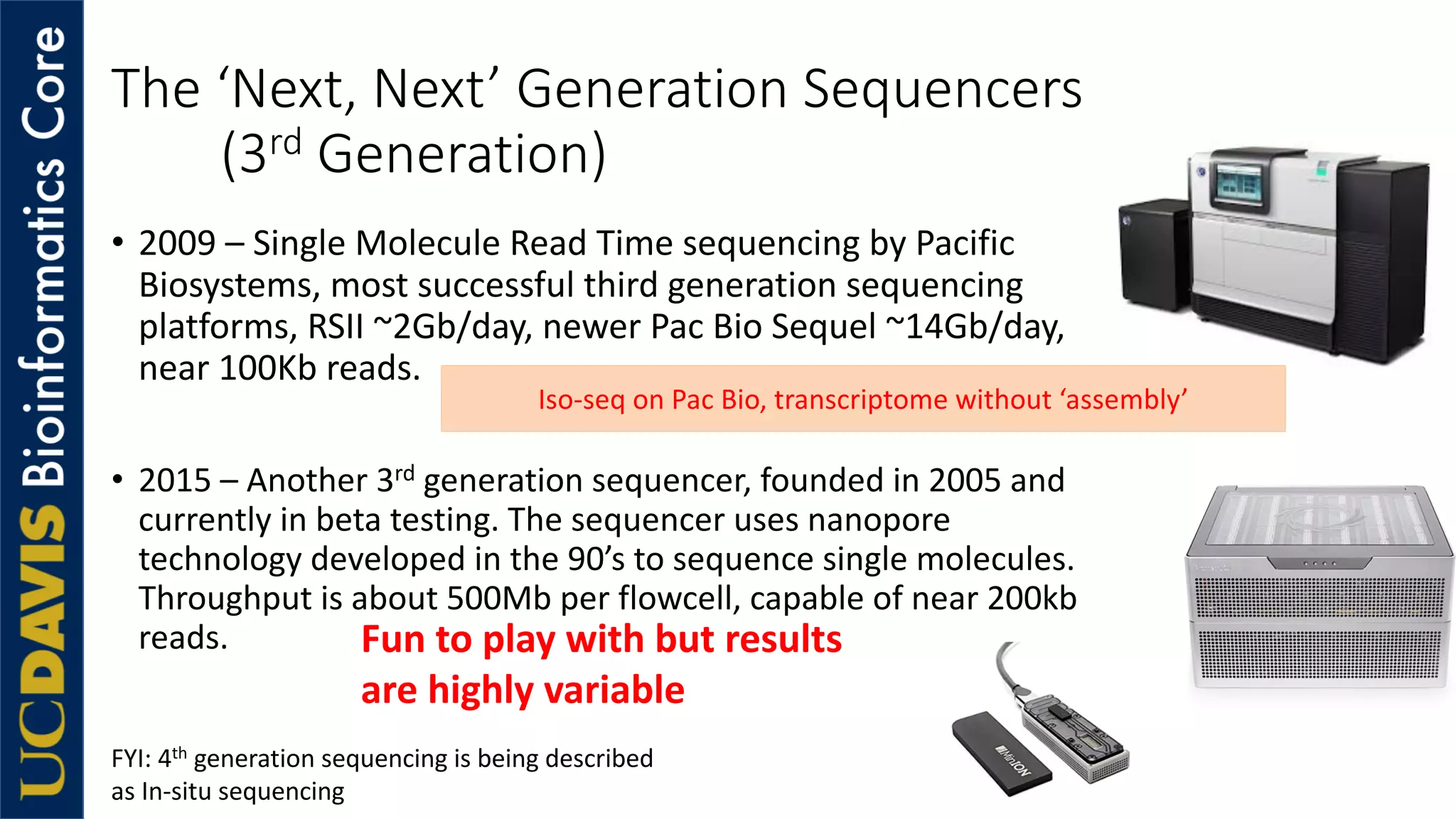 The ‘Next, Next’ Generation Sequencers
(3rd Generation)
• 2009 – Single Molecule Read Time sequencing by Pacific
Biosystems, most successful third generation sequencing
platforms, RSII ~2Gb/day, newer Pac Bio Sequel ~14Gb/day,
near 100Kb reads.
• 2015 – Another 3rd generation sequencer, founded in 2005 and
currently in beta testing. The sequencer uses nanopore
technology developed in the 90’s to sequence single molecules.
Throughput is about 500Mb per flowcell, capable of near 200kb
reads.
Iso-seq on Pac Bio, transcriptome without ‘assembly’
Fun to play with but results
are highly variable
FYI: 4th generation sequencing is being described
as In-situ sequencing
 