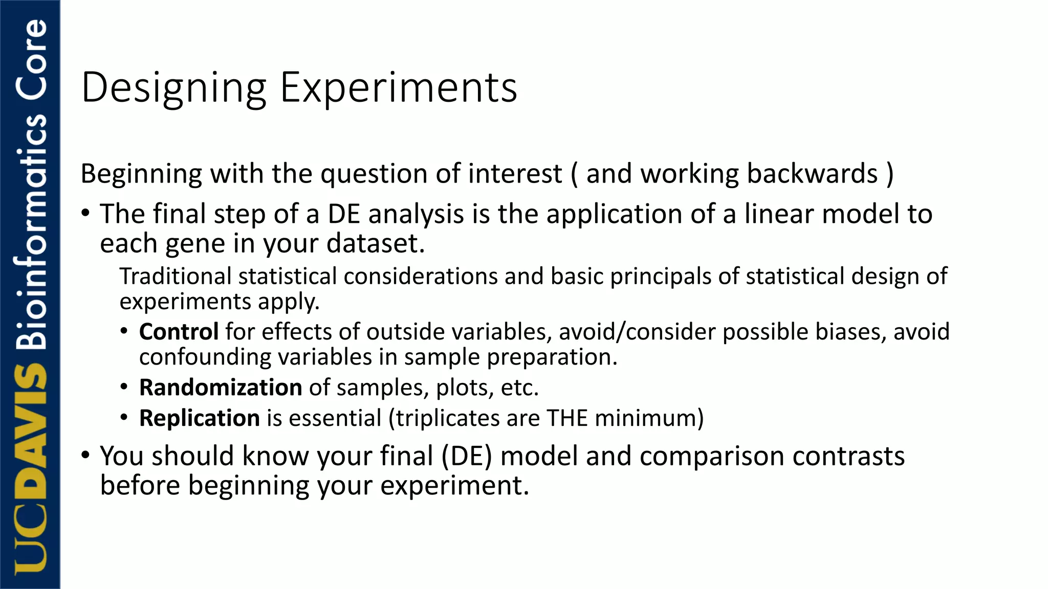 Designing Experiments
Beginning with the question of interest ( and working backwards )
• The final step of a DE analysis is the application of a linear model to
each gene in your dataset.
Traditional statistical considerations and basic principals of statistical design of
experiments apply.
• Control for effects of outside variables, avoid/consider possible biases, avoid
confounding variables in sample preparation.
• Randomization of samples, plots, etc.
• Replication is essential (triplicates are THE minimum)
• You should know your final (DE) model and comparison contrasts
before beginning your experiment.
 