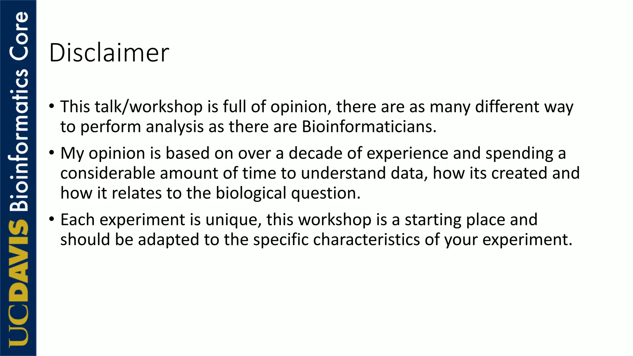 • This talk/workshop is full of opinion, there are as many different way
to perform analysis as there are Bioinformaticians.
• My opinion is based on over a decade of experience and spending a
considerable amount of time to understand data, how its created and
how it relates to the biological question.
• Each experiment is unique, this workshop is a starting place and
should be adapted to the specific characteristics of your experiment.
Disclaimer
 