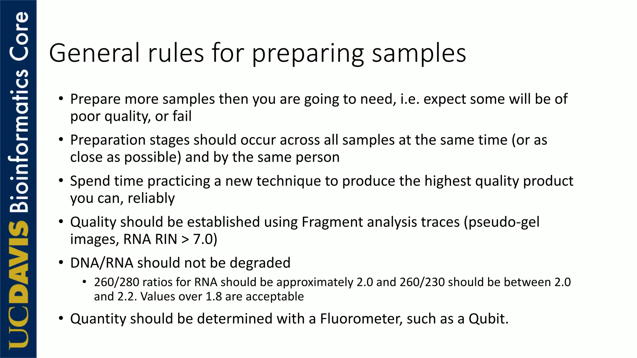 General rules for preparing samples
• Prepare more samples then you are going to need, i.e. expect some will be of
poor quality, or fail
• Preparation stages should occur across all samples at the same time (or as
close as possible) and by the same person
• Spend time practicing a new technique to produce the highest quality product
you can, reliably
• Quality should be established using Fragment analysis traces (pseudo-gel
images, RNA RIN > 7.0)
• DNA/RNA should not be degraded
• 260/280 ratios for RNA should be approximately 2.0 and 260/230 should be between 2.0
and 2.2. Values over 1.8 are acceptable
• Quantity should be determined with a Fluorometer, such as a Qubit.
 