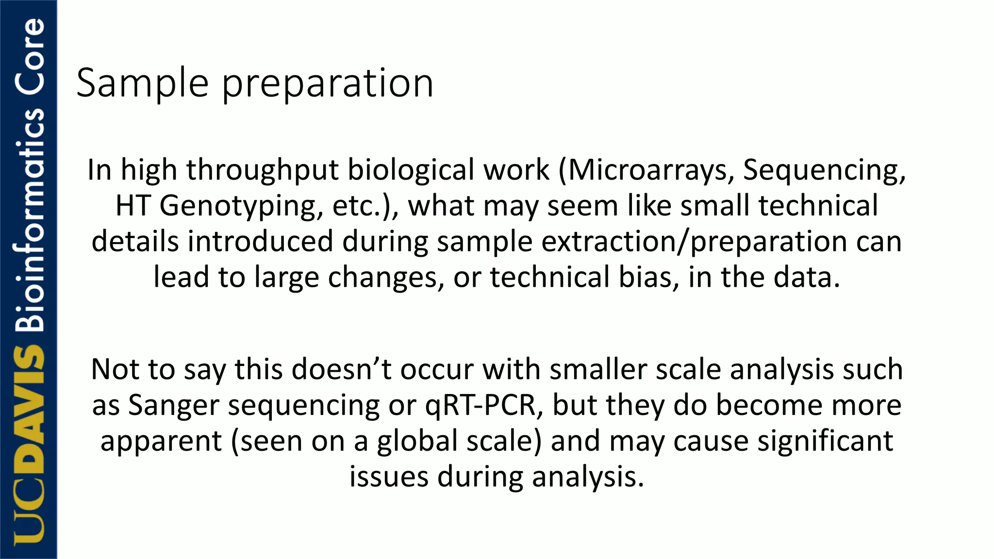 Sample preparation
In high throughput biological work (Microarrays, Sequencing,
HT Genotyping, etc.), what may seem like small technical
details introduced during sample extraction/preparation can
lead to large changes, or technical bias, in the data.
Not to say this doesn’t occur with smaller scale analysis such
as Sanger sequencing or qRT-PCR, but they do become more
apparent (seen on a global scale) and may cause significant
issues during analysis.
 