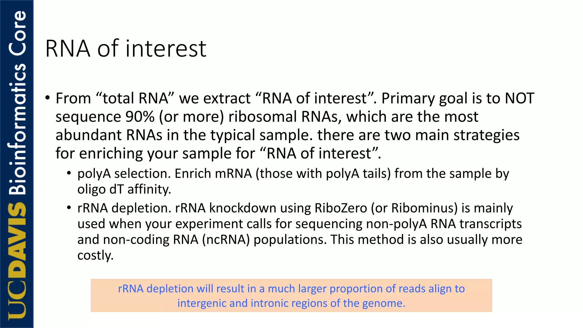 RNA of interest
• From “total RNA” we extract “RNA of interest”. Primary goal is to NOT
sequence 90% (or more) ribosomal RNAs, which are the most
abundant RNAs in the typical sample. there are two main strategies
for enriching your sample for “RNA of interest”.
• polyA selection. Enrich mRNA (those with polyA tails) from the sample by
oligo dT affinity.
• rRNA depletion. rRNA knockdown using RiboZero (or Ribominus) is mainly
used when your experiment calls for sequencing non-polyA RNA transcripts
and non-coding RNA (ncRNA) populations. This method is also usually more
costly.
rRNA depletion will result in a much larger proportion of reads align to
intergenic and intronic regions of the genome.
 