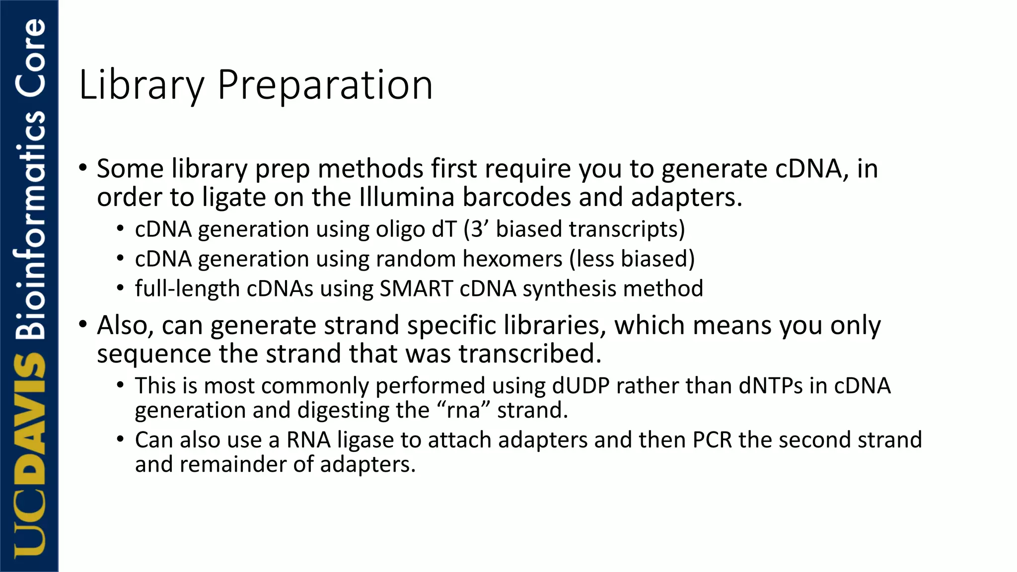 Library Preparation
• Some library prep methods first require you to generate cDNA, in
order to ligate on the Illumina barcodes and adapters.
• cDNA generation using oligo dT (3’ biased transcripts)
• cDNA generation using random hexomers (less biased)
• full-length cDNAs using SMART cDNA synthesis method
• Also, can generate strand specific libraries, which means you only
sequence the strand that was transcribed.
• This is most commonly performed using dUDP rather than dNTPs in cDNA
generation and digesting the “rna” strand.
• Can also use a RNA ligase to attach adapters and then PCR the second strand
and remainder of adapters.
 