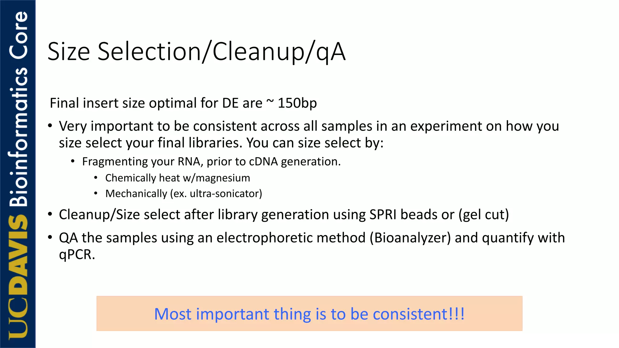Size Selection/Cleanup/qA
Final insert size optimal for DE are ~ 150bp
• Very important to be consistent across all samples in an experiment on how you
size select your final libraries. You can size select by:
• Fragmenting your RNA, prior to cDNA generation.
• Chemically heat w/magnesium
• Mechanically (ex. ultra-sonicator)
• Cleanup/Size select after library generation using SPRI beads or (gel cut)
• QA the samples using an electrophoretic method (Bioanalyzer) and quantify with
qPCR.
Most important thing is to be consistent!!!
 