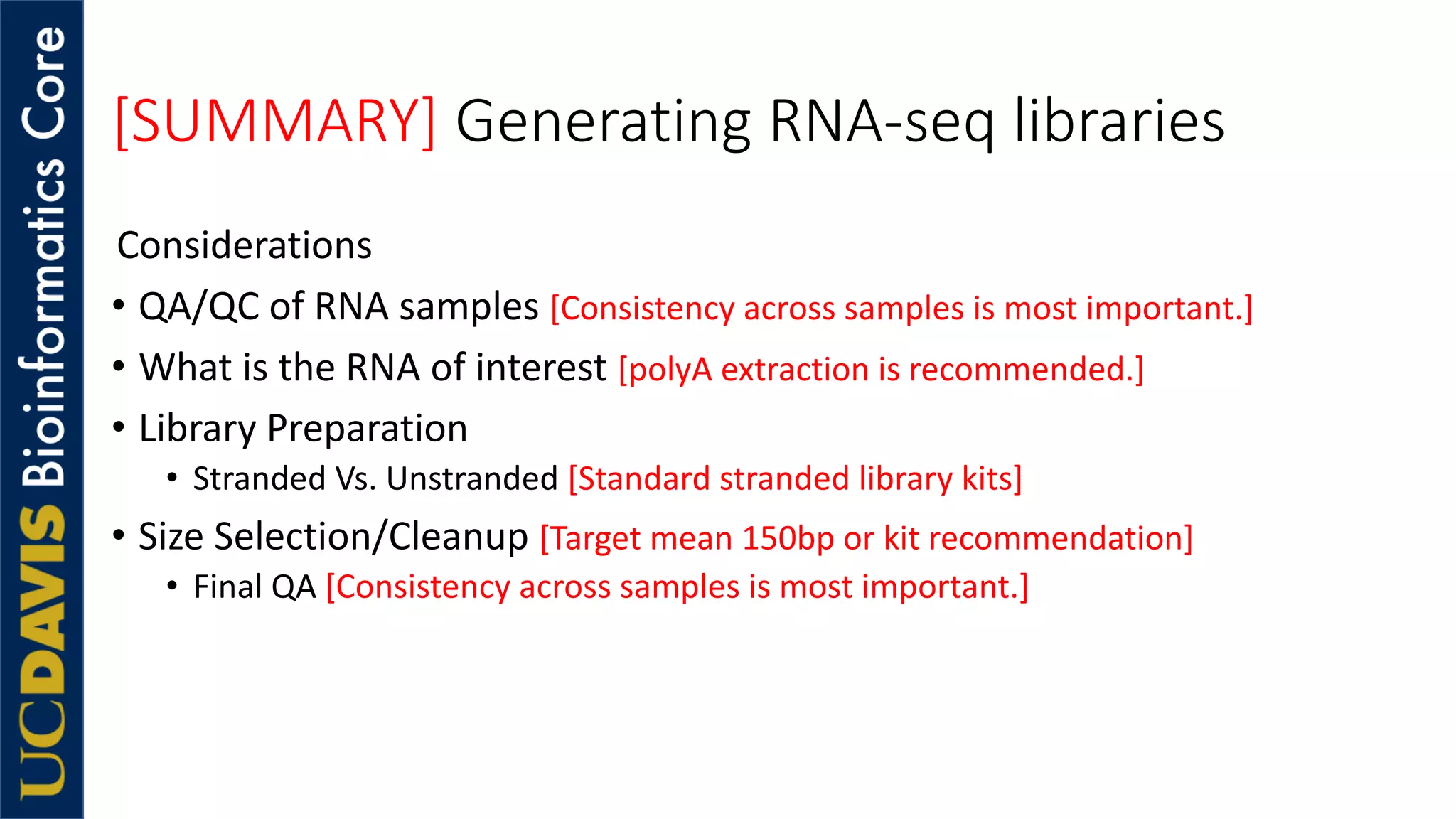 [SUMMARY] Generating RNA-seq libraries
Considerations
• QA/QC of RNA samples [Consistency across samples is most important.]
• What is the RNA of interest [polyA extraction is recommended.]
• Library Preparation
• Stranded Vs. Unstranded [Standard stranded library kits]
• Size Selection/Cleanup [Target mean 150bp or kit recommendation]
• Final QA [Consistency across samples is most important.]
 