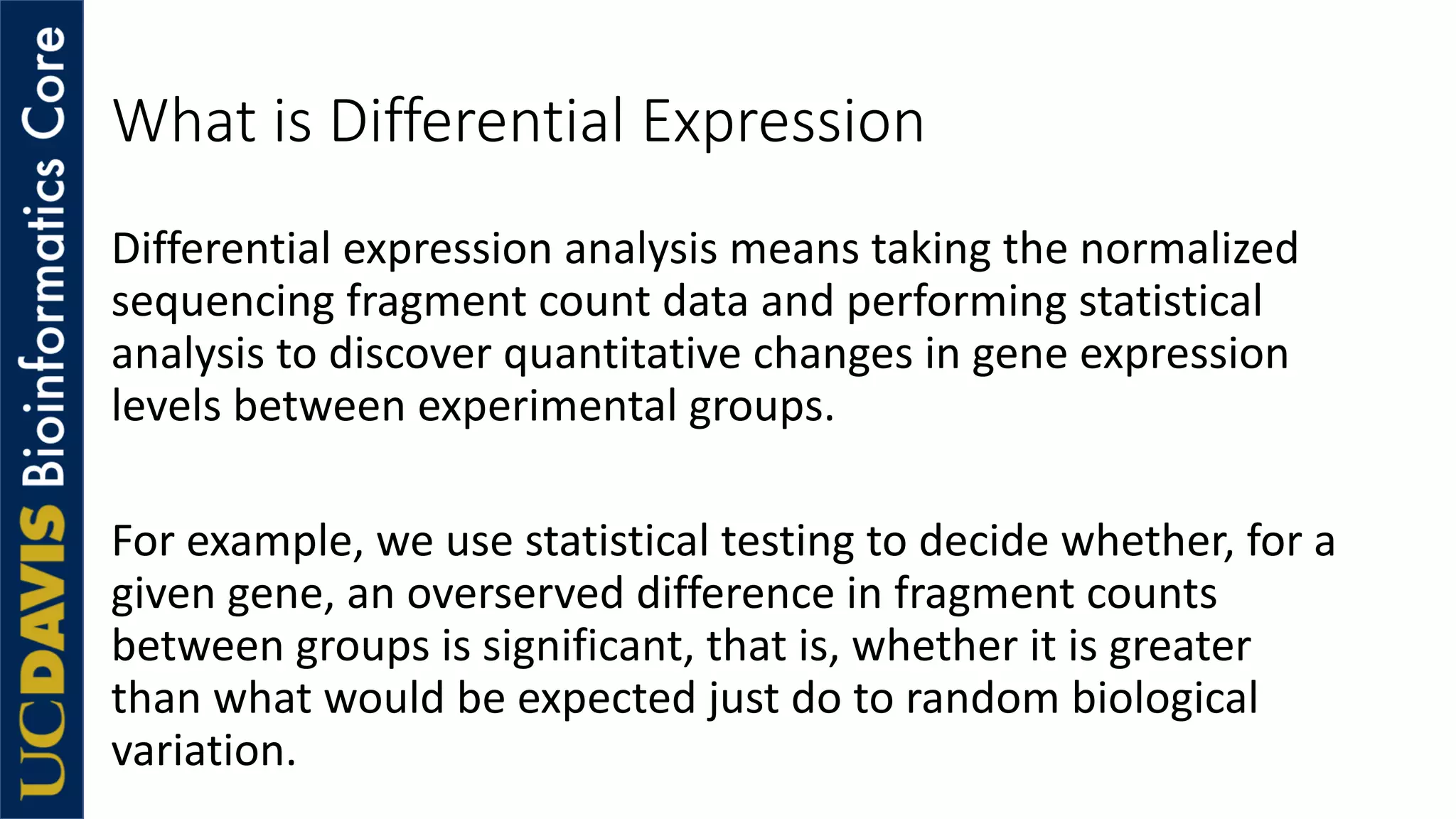 What is Differential Expression
Differential expression analysis means taking the normalized
sequencing fragment count data and performing statistical
analysis to discover quantitative changes in gene expression
levels between experimental groups.
For example, we use statistical testing to decide whether, for a
given gene, an overserved difference in fragment counts
between groups is significant, that is, whether it is greater
than what would be expected just do to random biological
variation.
 