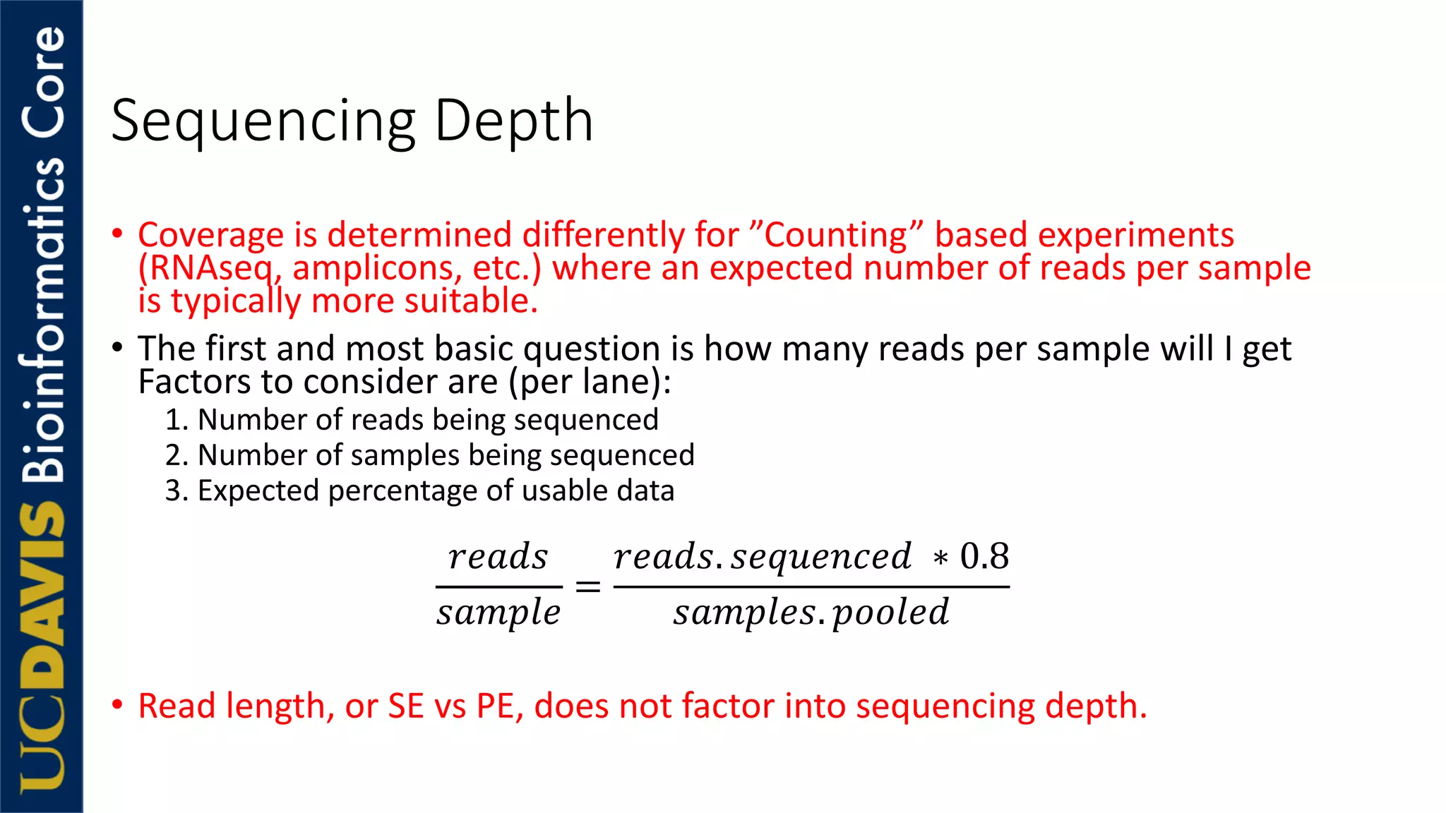 Sequencing Depth
• Coverage is determined differently for ”Counting” based experiments
(RNAseq, amplicons, etc.) where an expected number of reads per sample
is typically more suitable.
• The first and most basic question is how many reads per sample will I get
Factors to consider are (per lane):
1. Number of reads being sequenced
2. Number of samples being sequenced
3. Expected percentage of usable data
!"#$%
%#&'("
=
!"#$%. %"+,"-."$ ∗ 0.8
%#&'("%. '22("$
• Read length, or SE vs PE, does not factor into sequencing depth.
 