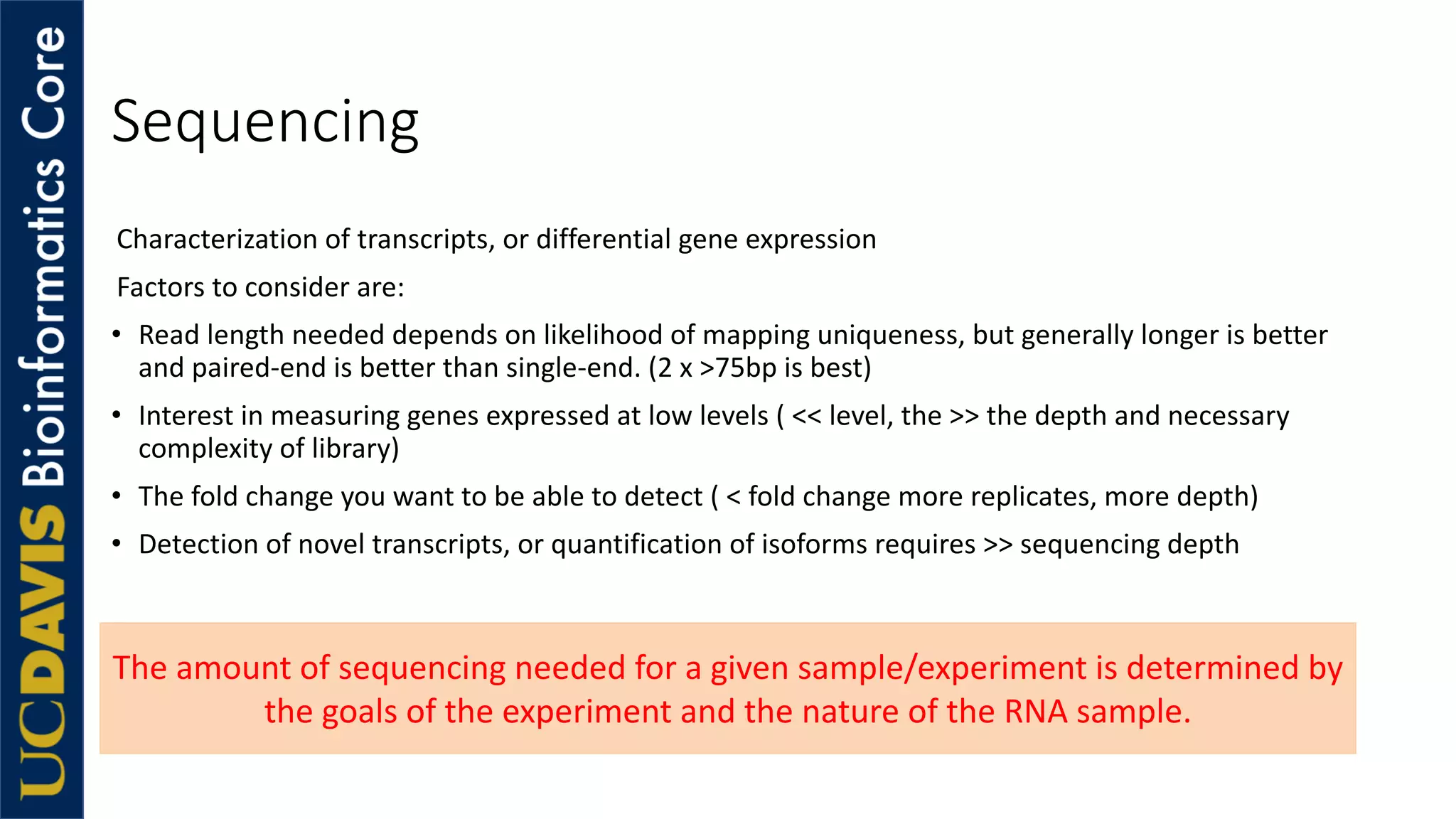 Sequencing
Characterization of transcripts, or differential gene expression
Factors to consider are:
• Read length needed depends on likelihood of mapping uniqueness, but generally longer is better
and paired-end is better than single-end. (2 x >75bp is best)
• Interest in measuring genes expressed at low levels ( << level, the >> the depth and necessary
complexity of library)
• The fold change you want to be able to detect ( < fold change more replicates, more depth)
• Detection of novel transcripts, or quantification of isoforms requires >> sequencing depth
The amount of sequencing needed for a given sample/experiment is determined by
the goals of the experiment and the nature of the RNA sample.
 