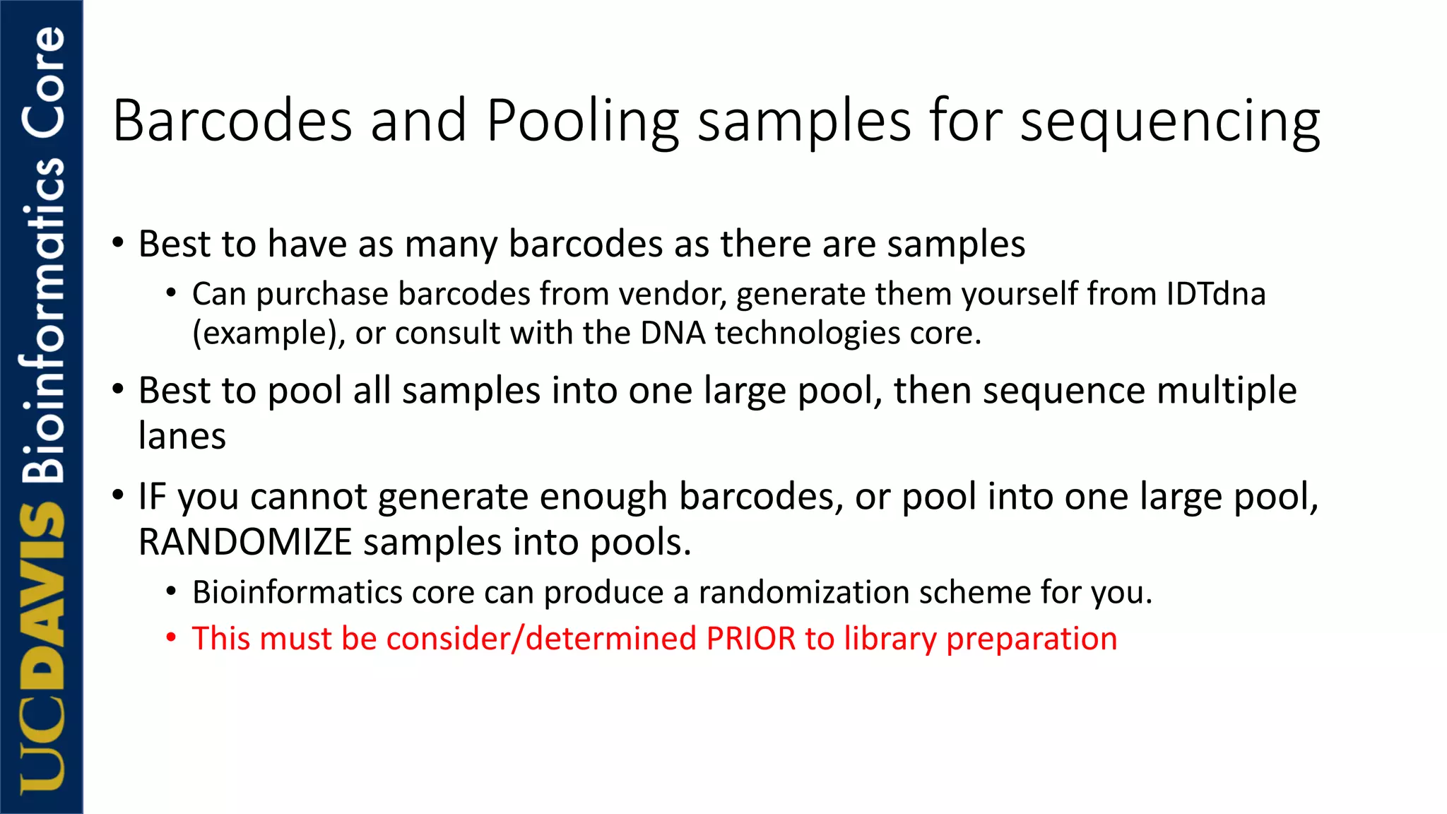 Barcodes and Pooling samples for sequencing
• Best to have as many barcodes as there are samples
• Can purchase barcodes from vendor, generate them yourself from IDTdna
(example), or consult with the DNA technologies core.
• Best to pool all samples into one large pool, then sequence multiple
lanes
• IF you cannot generate enough barcodes, or pool into one large pool,
RANDOMIZE samples into pools.
• Bioinformatics core can produce a randomization scheme for you.
• This must be consider/determined PRIOR to library preparation
 