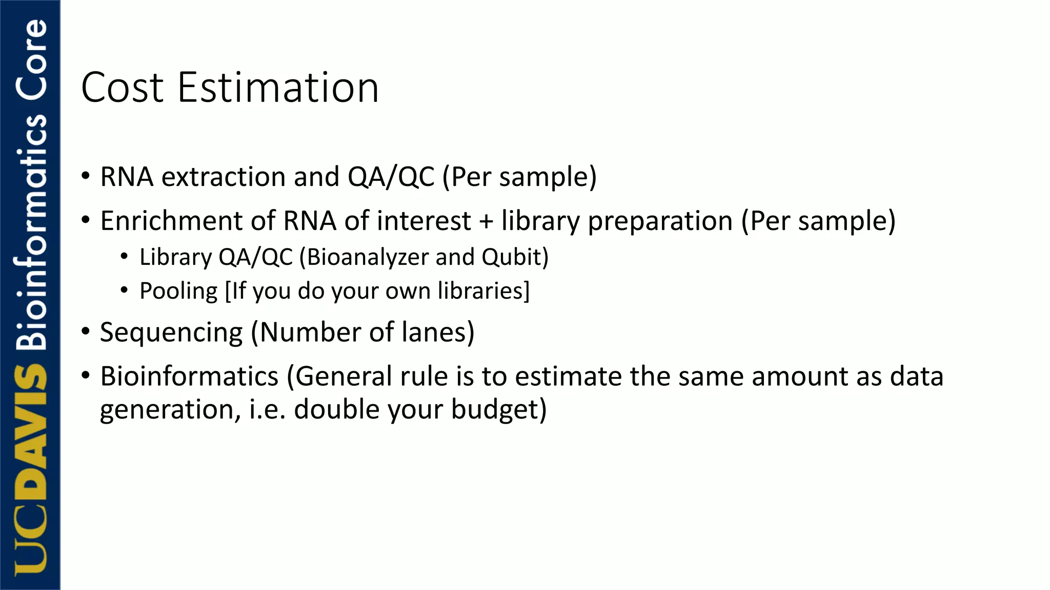 Cost Estimation
• RNA extraction and QA/QC (Per sample)
• Enrichment of RNA of interest + library preparation (Per sample)
• Library QA/QC (Bioanalyzer and Qubit)
• Pooling [If you do your own libraries]
• Sequencing (Number of lanes)
• Bioinformatics (General rule is to estimate the same amount as data
generation, i.e. double your budget)
 