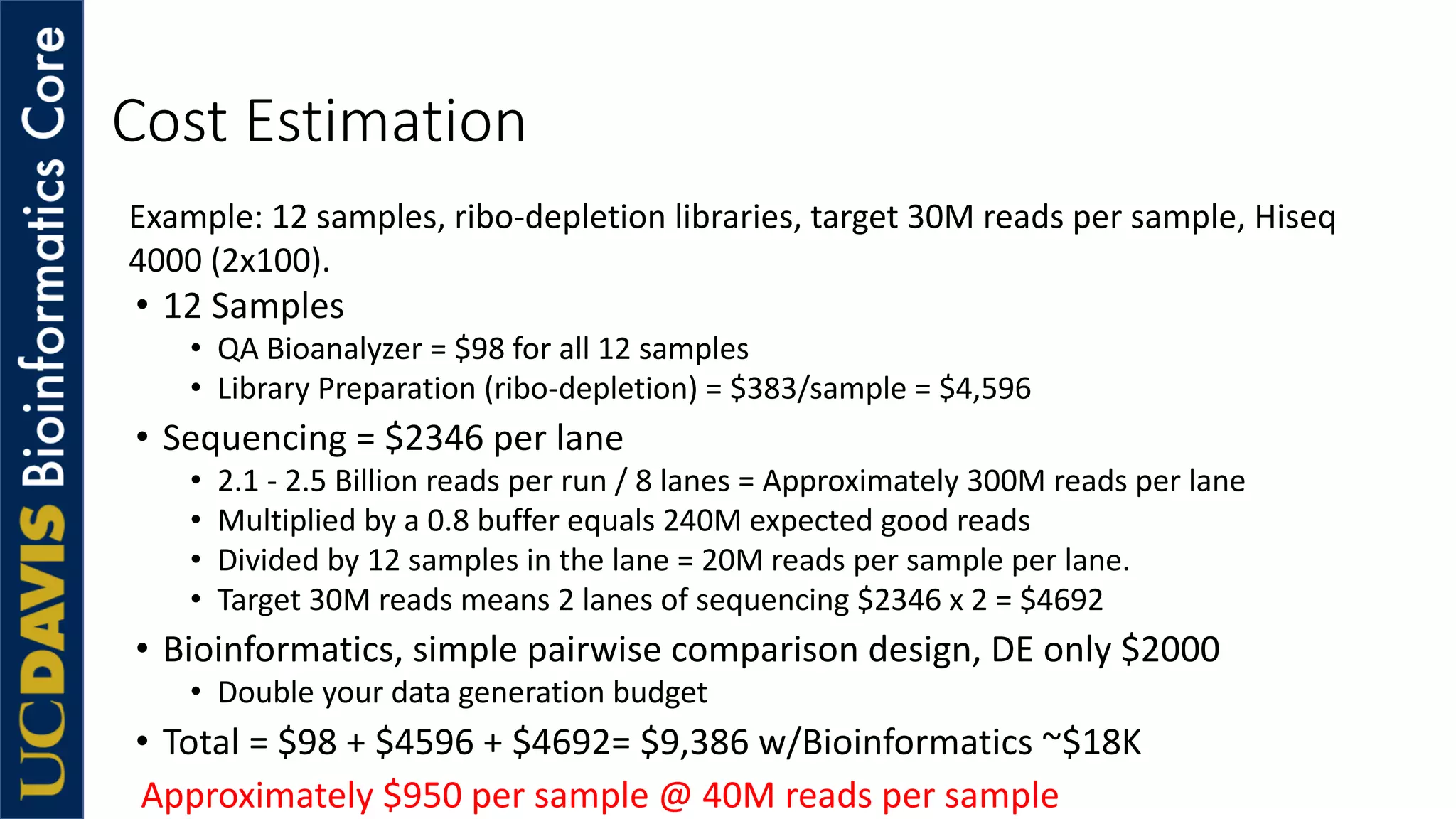 Cost Estimation
• 12 Samples
• QA Bioanalyzer = $98 for all 12 samples
• Library Preparation (ribo-depletion) = $383/sample = $4,596
• Sequencing = $2346 per lane
• 2.1 - 2.5 Billion reads per run / 8 lanes = Approximately 300M reads per lane
• Multiplied by a 0.8 buffer equals 240M expected good reads
• Divided by 12 samples in the lane = 20M reads per sample per lane.
• Target 30M reads means 2 lanes of sequencing $2346 x 2 = $4692
• Bioinformatics, simple pairwise comparison design, DE only $2000
• Double your data generation budget
• Total = $98 + $4596 + $4692= $9,386 w/Bioinformatics ~$18K
Approximately $950 per sample @ 40M reads per sample
Example: 12 samples, ribo-depletion libraries, target 30M reads per sample, Hiseq
4000 (2x100).
 