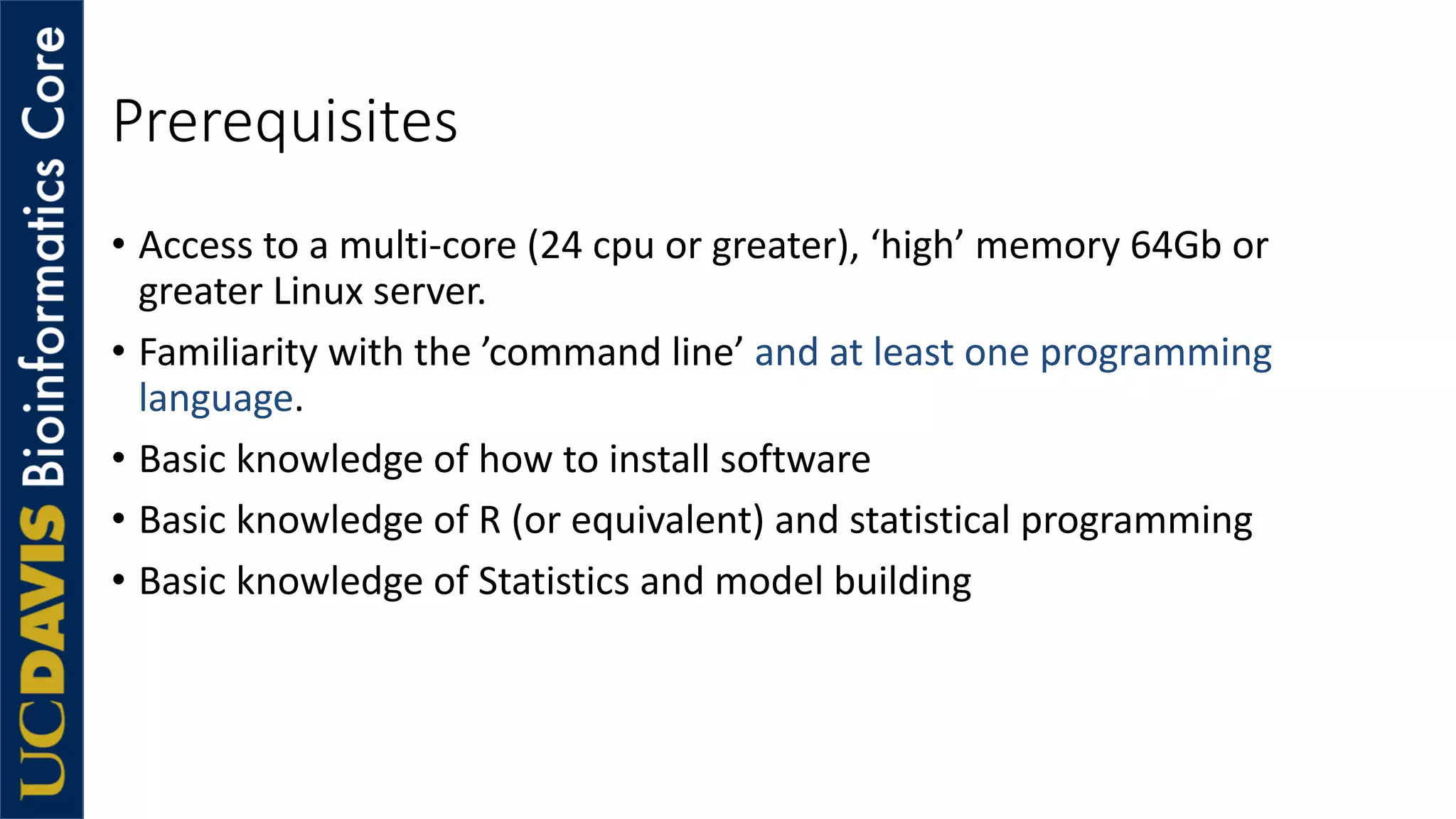 Prerequisites
• Access to a multi-core (24 cpu or greater), ‘high’ memory 64Gb or
greater Linux server.
• Familiarity with the ’command line’ and at least one programming
language.
• Basic knowledge of how to install software
• Basic knowledge of R (or equivalent) and statistical programming
• Basic knowledge of Statistics and model building
 