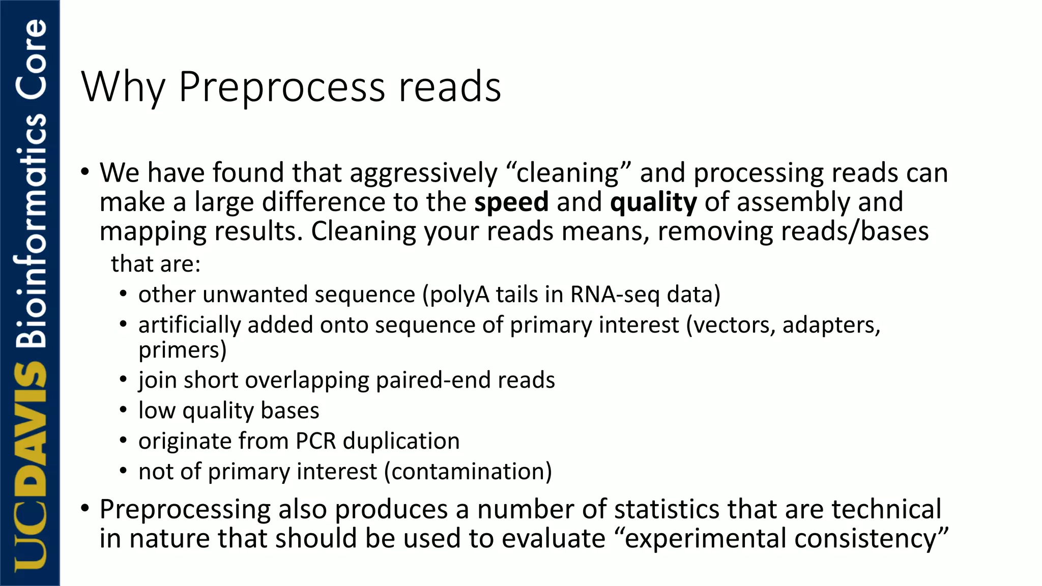 Why Preprocess reads
• We have found that aggressively “cleaning” and processing reads can
make a large difference to the speed and quality of assembly and
mapping results. Cleaning your reads means, removing reads/bases
that are:
• other unwanted sequence (polyA tails in RNA-seq data)
• artificially added onto sequence of primary interest (vectors, adapters,
primers)
• join short overlapping paired-end reads
• low quality bases
• originate from PCR duplication
• not of primary interest (contamination)
• Preprocessing also produces a number of statistics that are technical
in nature that should be used to evaluate “experimental consistency”
 