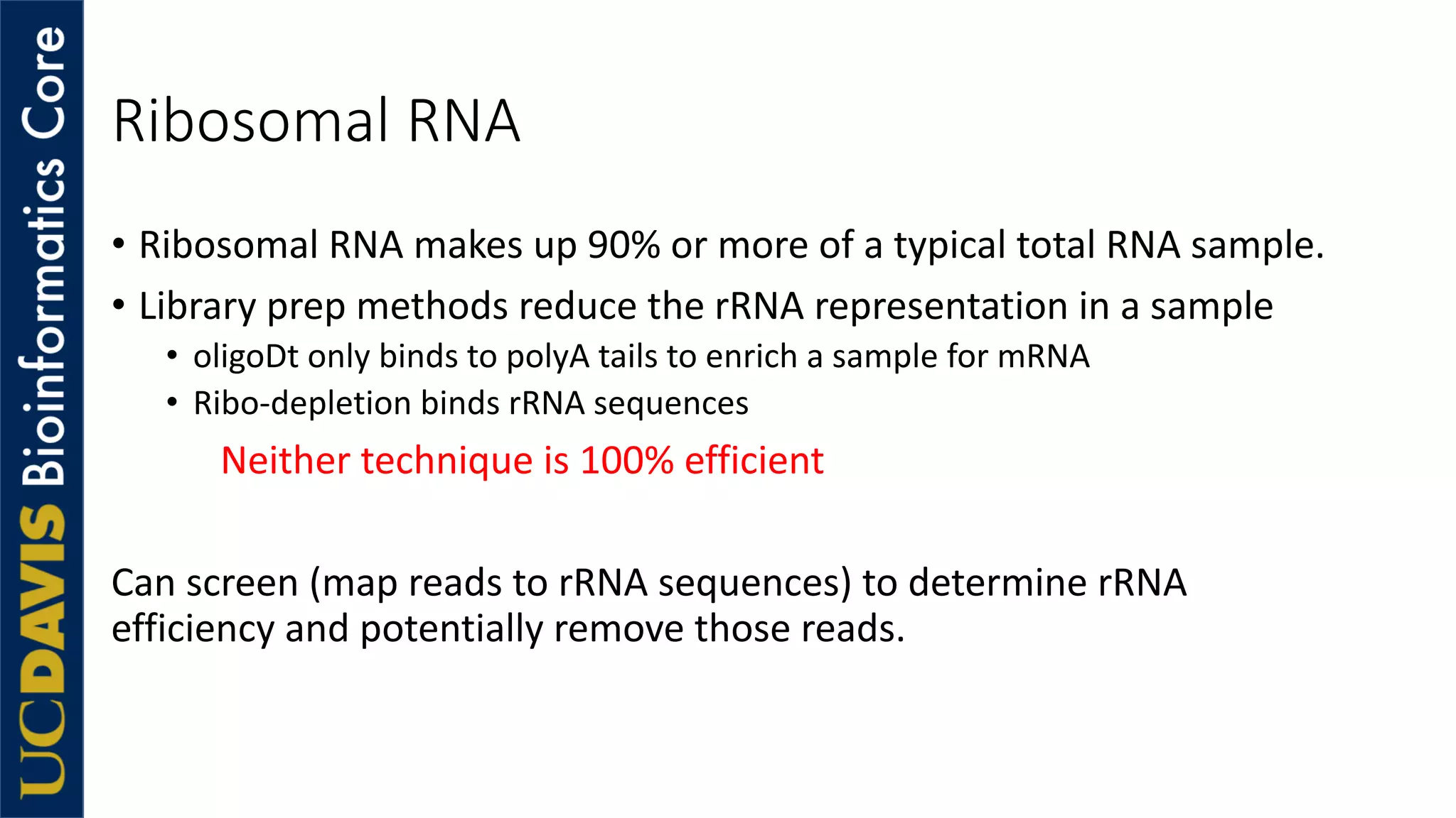 Ribosomal RNA
• Ribosomal RNA makes up 90% or more of a typical total RNA sample.
• Library prep methods reduce the rRNA representation in a sample
• oligoDt only binds to polyA tails to enrich a sample for mRNA
• Ribo-depletion binds rRNA sequences
Neither technique is 100% efficient
Can screen (map reads to rRNA sequences) to determine rRNA
efficiency and potentially remove those reads.
 