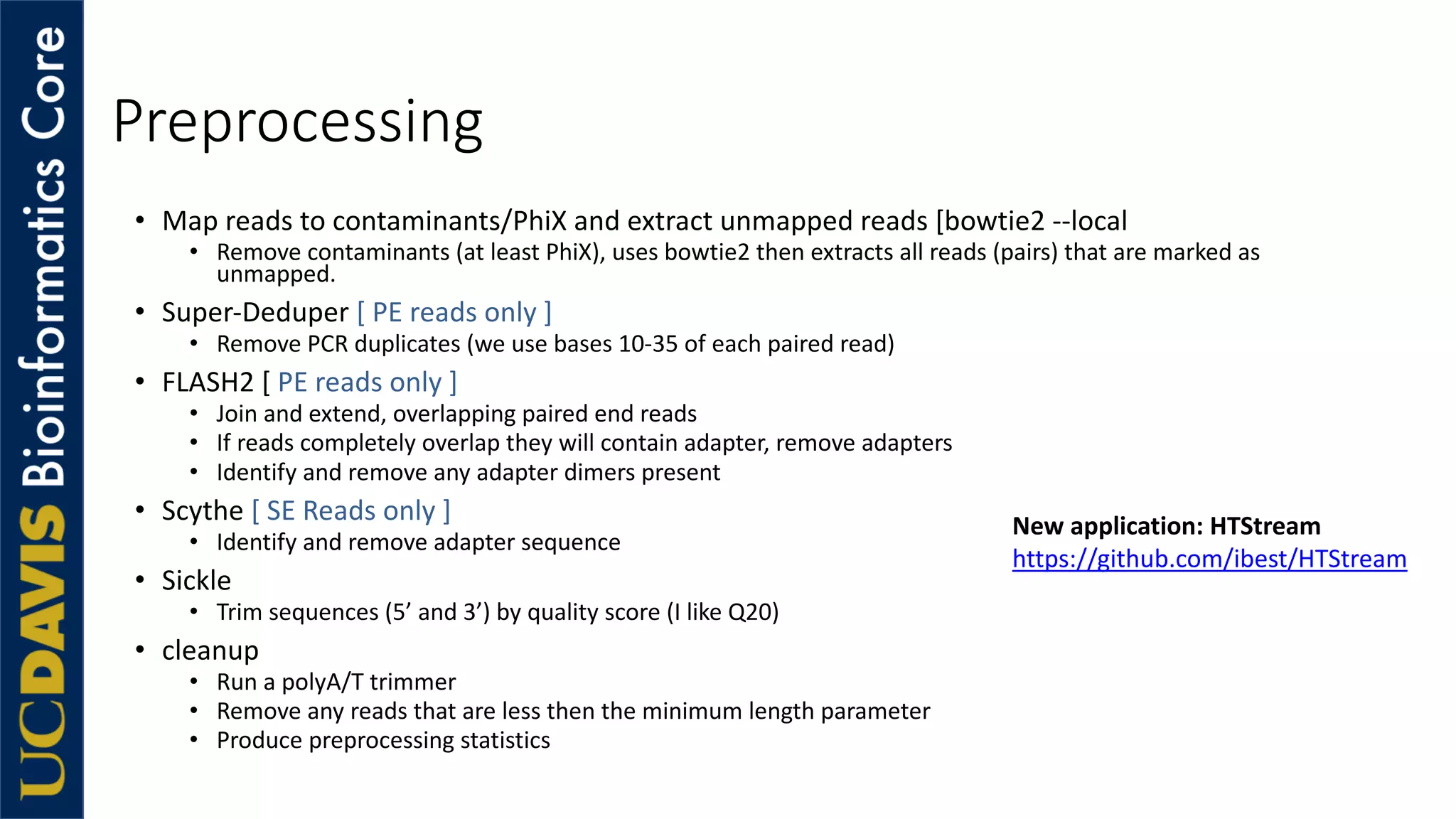 Preprocessing
• Map reads to contaminants/PhiX and extract unmapped reads [bowtie2 --local
• Remove contaminants (at least PhiX), uses bowtie2 then extracts all reads (pairs) that are marked as
unmapped.
• Super-Deduper [ PE reads only ]
• Remove PCR duplicates (we use bases 10-35 of each paired read)
• FLASH2 [ PE reads only ]
• Join and extend, overlapping paired end reads
• If reads completely overlap they will contain adapter, remove adapters
• Identify and remove any adapter dimers present
• Scythe [ SE Reads only ]
• Identify and remove adapter sequence
• Sickle
• Trim sequences (5’ and 3’) by quality score (I like Q20)
• cleanup
• Run a polyA/T trimmer
• Remove any reads that are less then the minimum length parameter
• Produce preprocessing statistics
New application: HTStream
https://github.com/ibest/HTStream
 