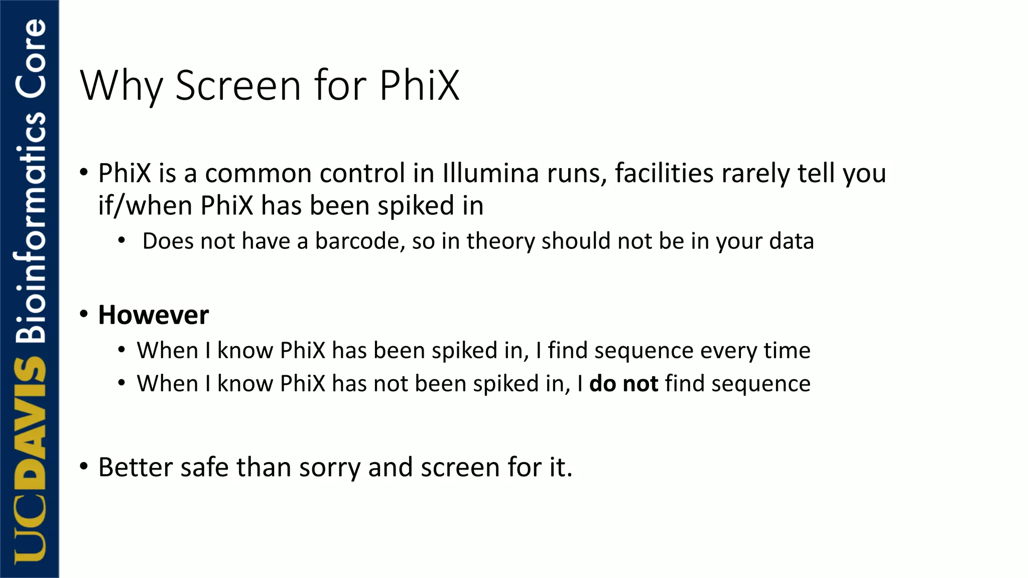 Why Screen for PhiX
• PhiX is a common control in Illumina runs, facilities rarely tell you
if/when PhiX has been spiked in
• Does not have a barcode, so in theory should not be in your data
• However
• When I know PhiX has been spiked in, I find sequence every time
• When I know PhiX has not been spiked in, I do not find sequence
• Better safe than sorry and screen for it.
 
