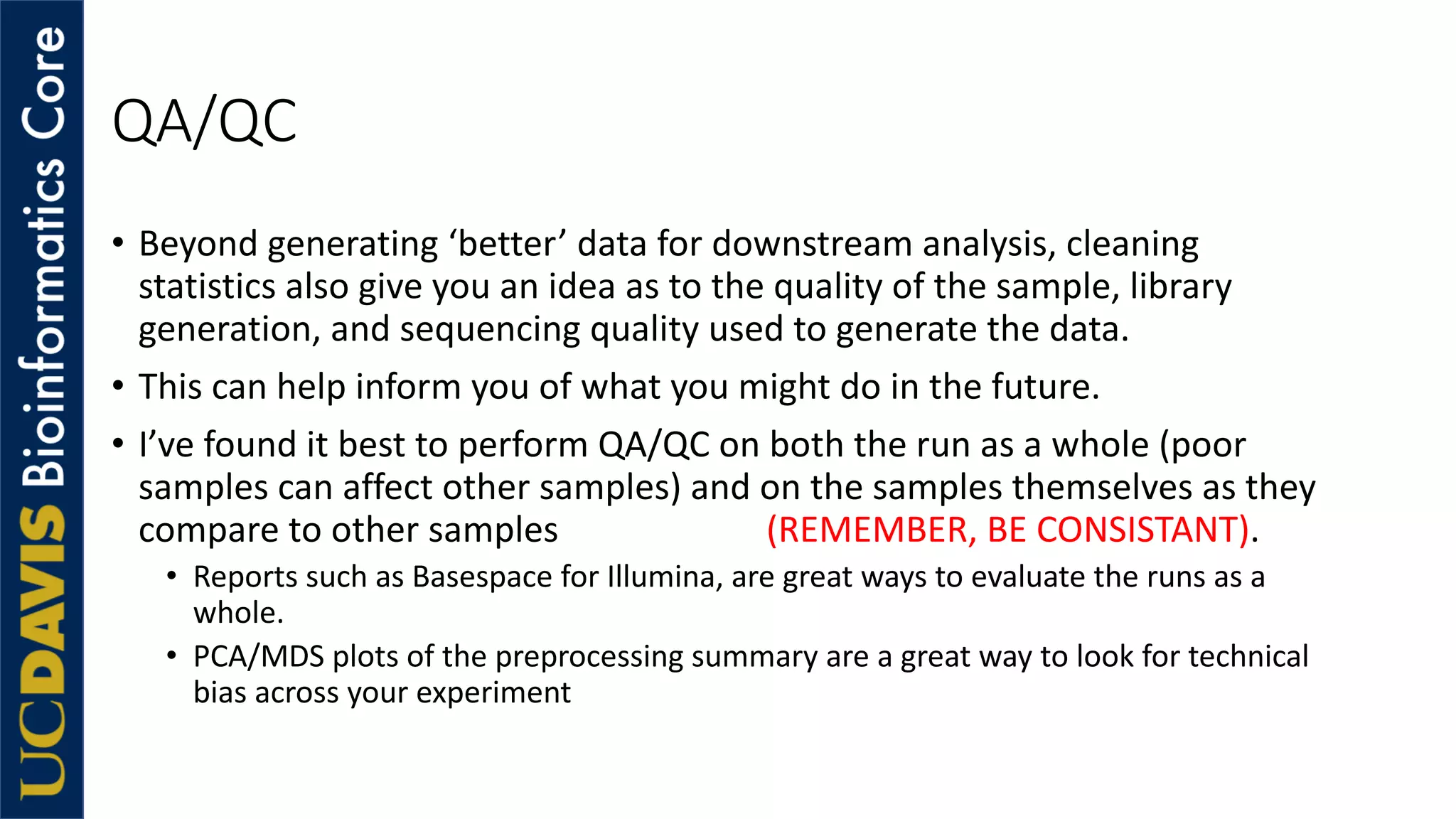 QA/QC
• Beyond generating ‘better’ data for downstream analysis, cleaning
statistics also give you an idea as to the quality of the sample, library
generation, and sequencing quality used to generate the data.
• This can help inform you of what you might do in the future.
• I’ve found it best to perform QA/QC on both the run as a whole (poor
samples can affect other samples) and on the samples themselves as they
compare to other samples (REMEMBER, BE CONSISTANT).
• Reports such as Basespace for Illumina, are great ways to evaluate the runs as a
whole.
• PCA/MDS plots of the preprocessing summary are a great way to look for technical
bias across your experiment
 