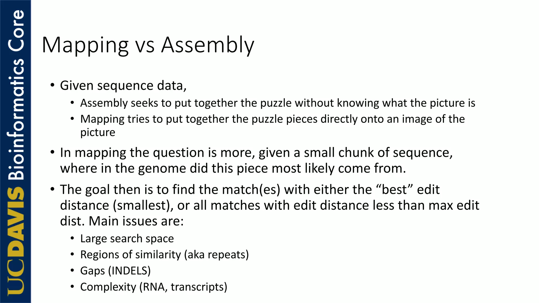 Mapping vs Assembly
• Given sequence data,
• Assembly seeks to put together the puzzle without knowing what the picture is
• Mapping tries to put together the puzzle pieces directly onto an image of the
picture
• In mapping the question is more, given a small chunk of sequence,
where in the genome did this piece most likely come from.
• The goal then is to find the match(es) with either the “best” edit
distance (smallest), or all matches with edit distance less than max edit
dist. Main issues are:
• Large search space
• Regions of similarity (aka repeats)
• Gaps (INDELS)
• Complexity (RNA, transcripts)
 