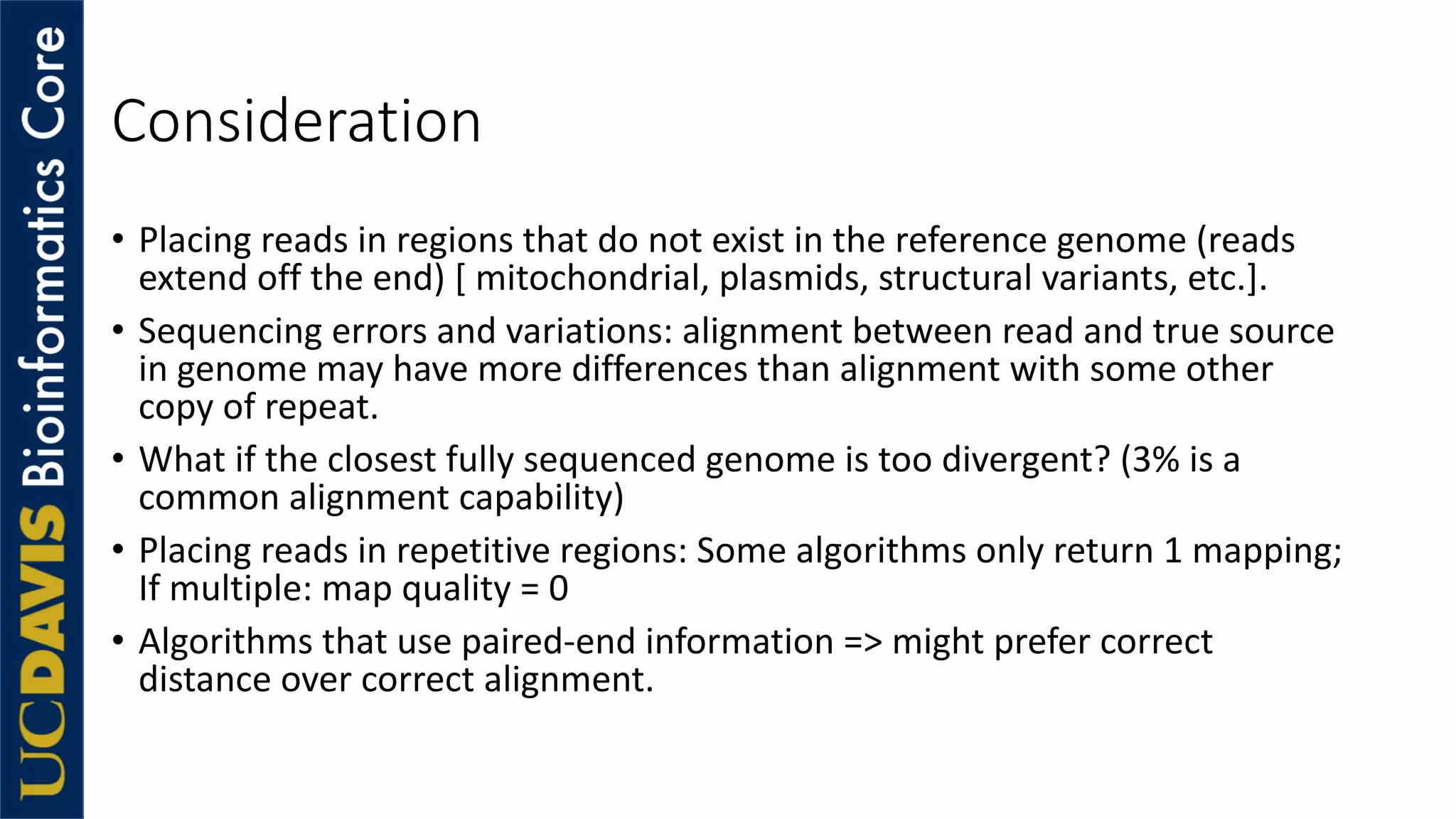 Consideration
• Placing reads in regions that do not exist in the reference genome (reads
extend off the end) [ mitochondrial, plasmids, structural variants, etc.].
• Sequencing errors and variations: alignment between read and true source
in genome may have more differences than alignment with some other
copy of repeat.
• What if the closest fully sequenced genome is too divergent? (3% is a
common alignment capability)
• Placing reads in repetitive regions: Some algorithms only return 1 mapping;
If multiple: map quality = 0
• Algorithms that use paired-end information => might prefer correct
distance over correct alignment.
 