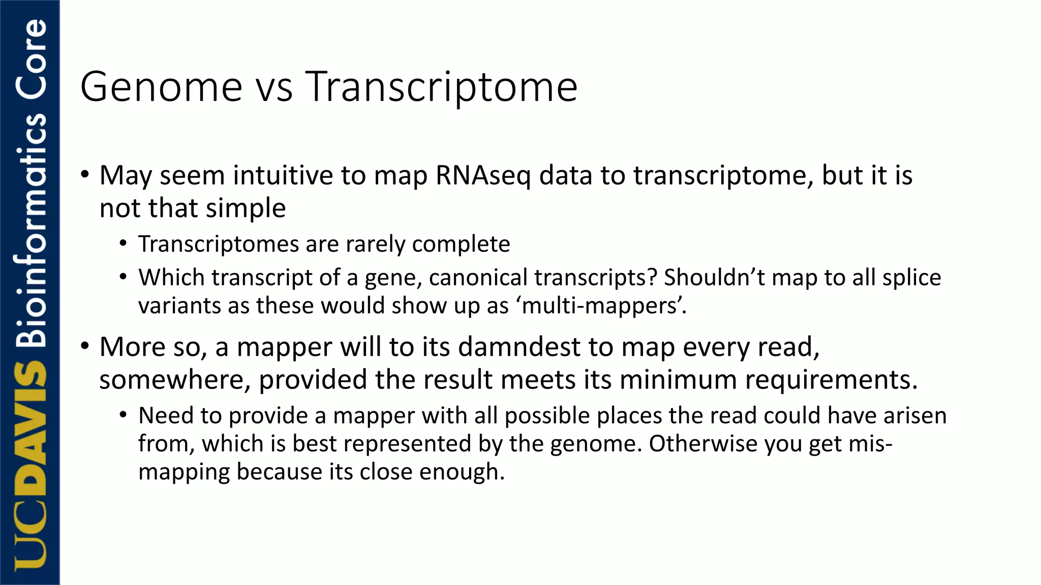 Genome vs Transcriptome
• May seem intuitive to map RNAseq data to transcriptome, but it is
not that simple
• Transcriptomes are rarely complete
• Which transcript of a gene, canonical transcripts? Shouldn’t map to all splice
variants as these would show up as ‘multi-mappers’.
• More so, a mapper will to its damndest to map every read,
somewhere, provided the result meets its minimum requirements.
• Need to provide a mapper with all possible places the read could have arisen
from, which is best represented by the genome. Otherwise you get mis-
mapping because its close enough.
 