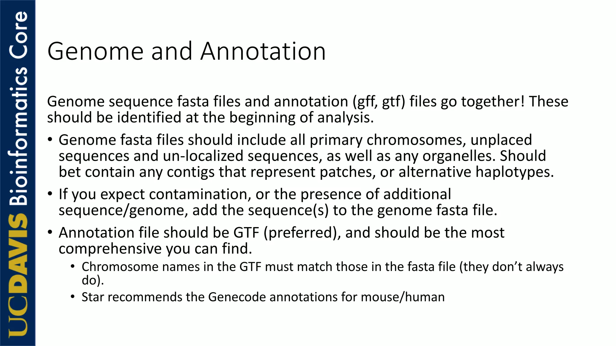 Genome and Annotation
Genome sequence fasta files and annotation (gff, gtf) files go together! These
should be identified at the beginning of analysis.
• Genome fasta files should include all primary chromosomes, unplaced
sequences and un-localized sequences, as well as any organelles. Should
bet contain any contigs that represent patches, or alternative haplotypes.
• If you expect contamination, or the presence of additional
sequence/genome, add the sequence(s) to the genome fasta file.
• Annotation file should be GTF (preferred), and should be the most
comprehensive you can find.
• Chromosome names in the GTF must match those in the fasta file (they don’t always
do).
• Star recommends the Genecode annotations for mouse/human
 