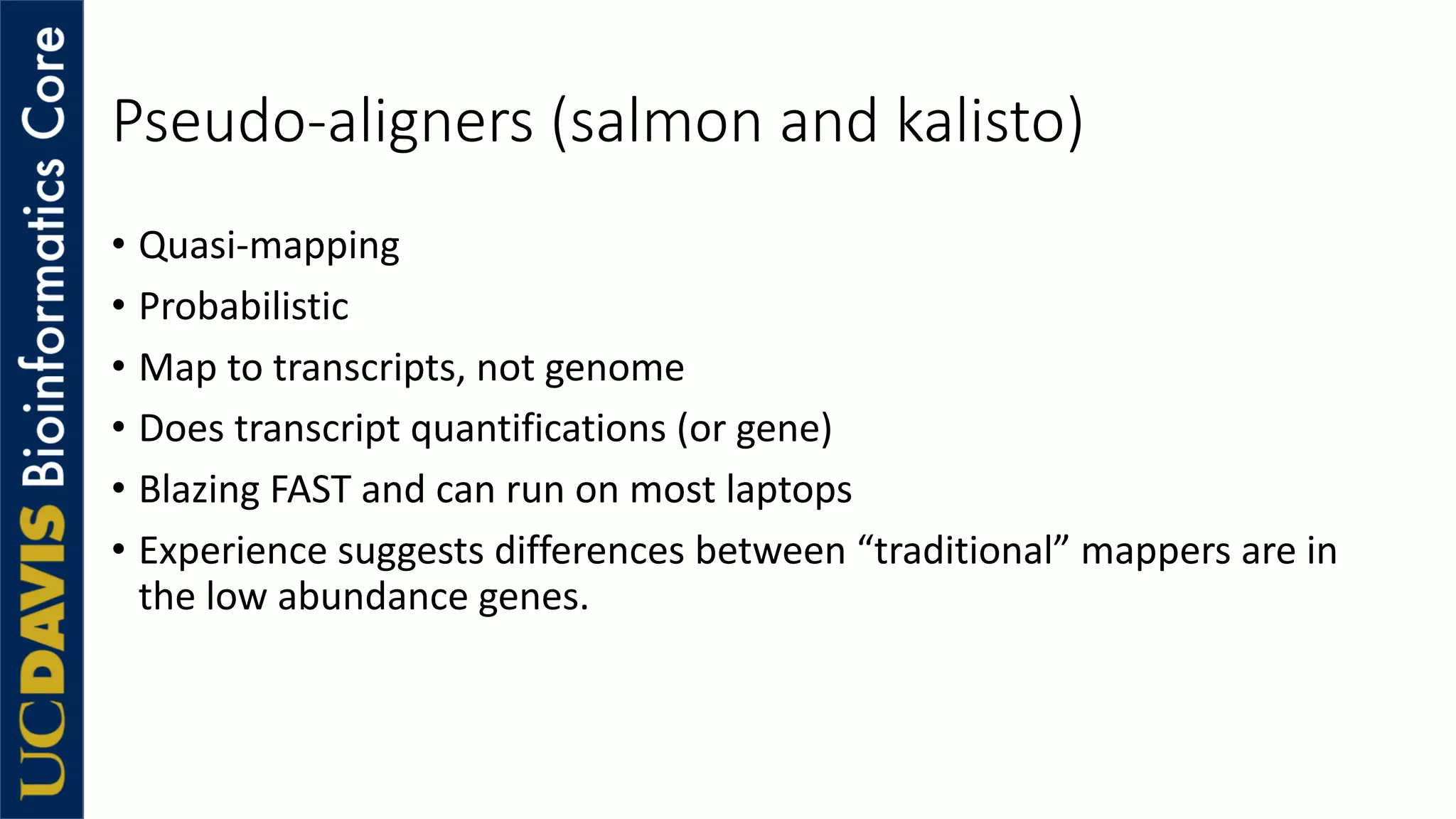 Pseudo-aligners (salmon and kalisto)
• Quasi-mapping
• Probabilistic
• Map to transcripts, not genome
• Does transcript quantifications (or gene)
• Blazing FAST and can run on most laptops
• Experience suggests differences between “traditional” mappers are in
the low abundance genes.
 