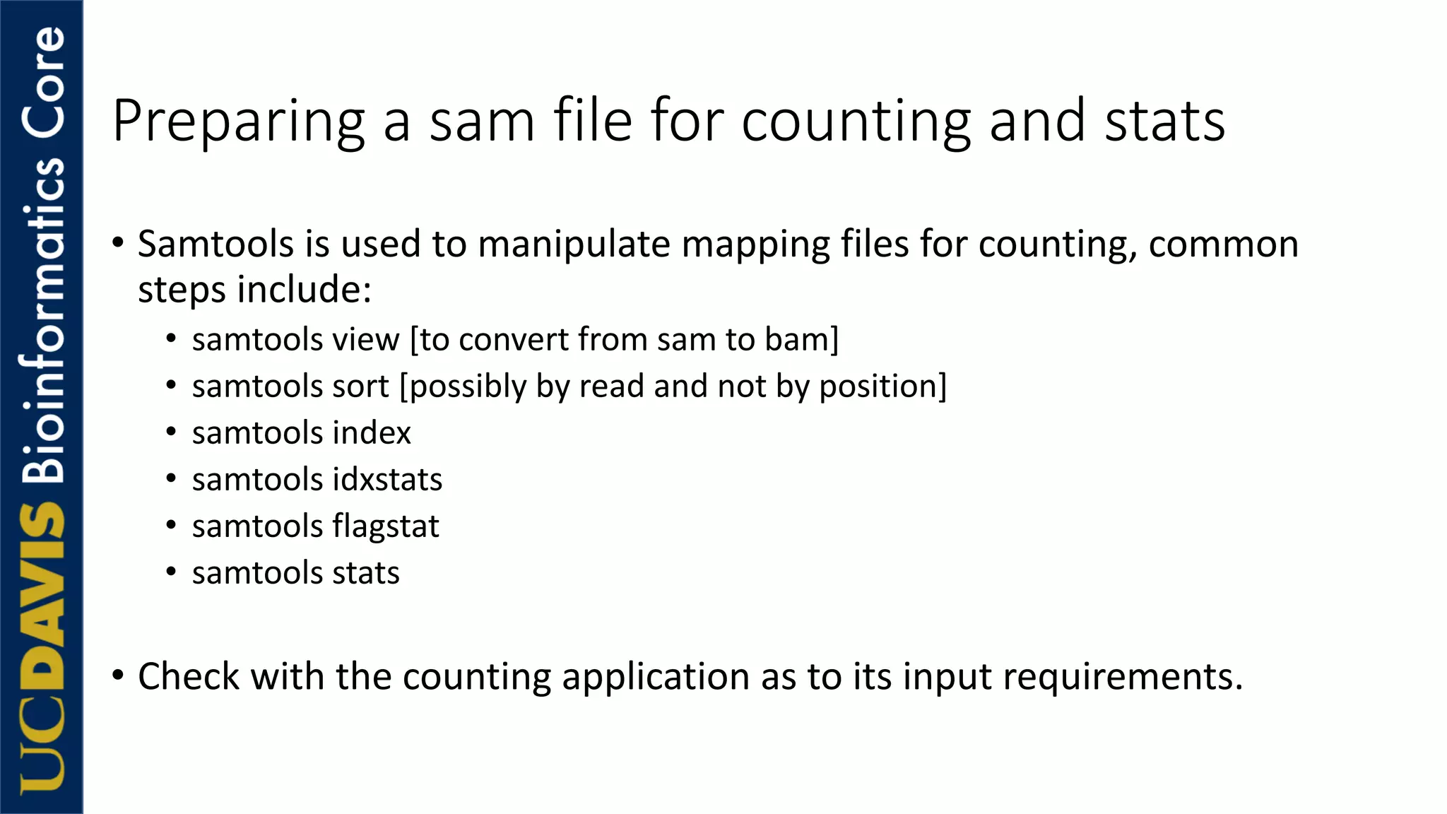 Preparing a sam file for counting and stats
• Samtools is used to manipulate mapping files for counting, common
steps include:
• samtools view [to convert from sam to bam]
• samtools sort [possibly by read and not by position]
• samtools index
• samtools idxstats
• samtools flagstat
• samtools stats
• Check with the counting application as to its input requirements.
 