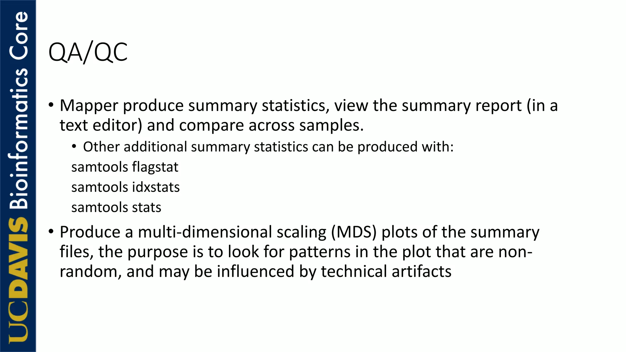 QA/QC
• Mapper produce summary statistics, view the summary report (in a
text editor) and compare across samples.
• Other additional summary statistics can be produced with:
samtools flagstat
samtools idxstats
samtools stats
• Produce a multi-dimensional scaling (MDS) plots of the summary
files, the purpose is to look for patterns in the plot that are non-
random, and may be influenced by technical artifacts
 