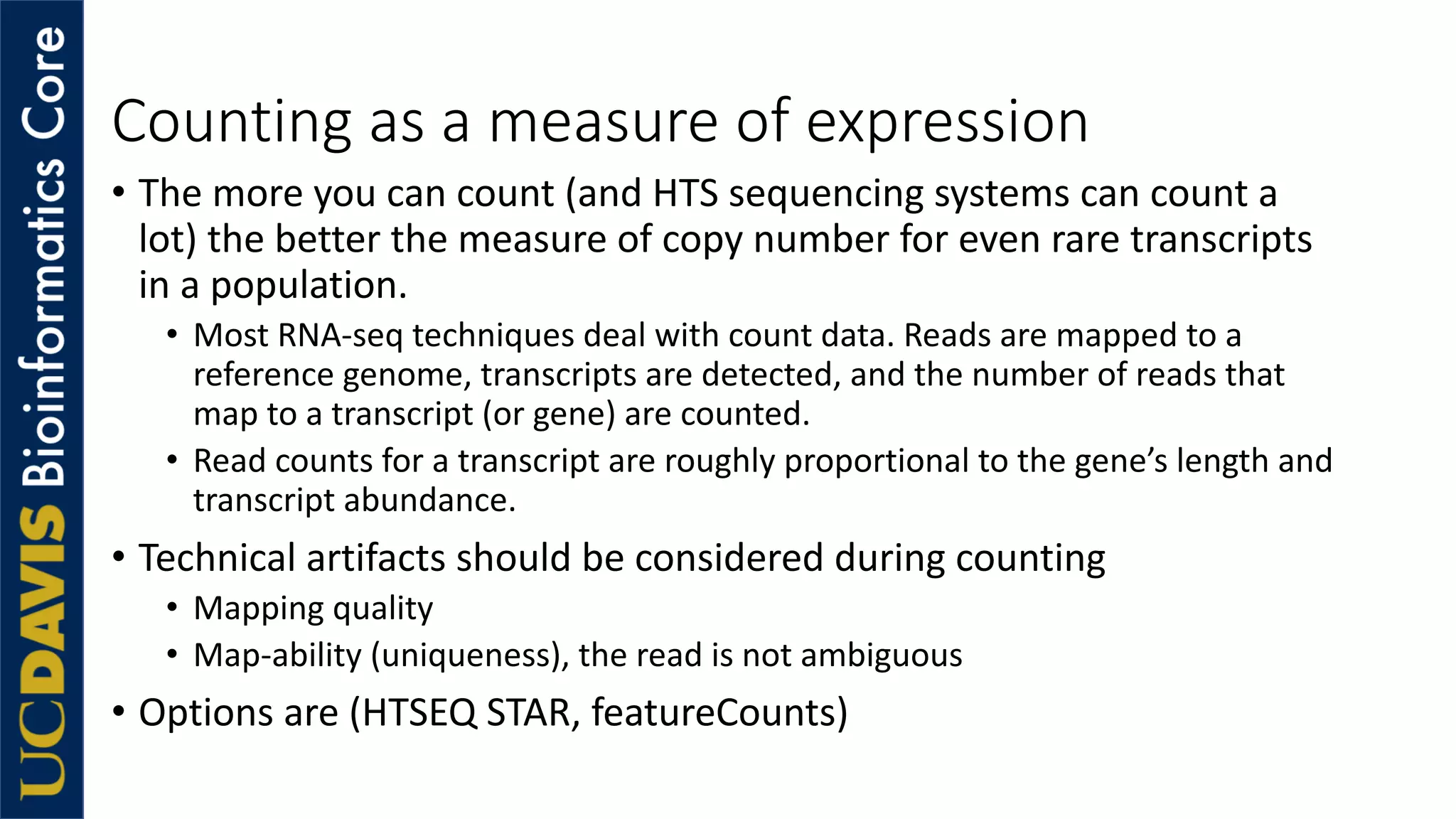 Counting as a measure of expression
• The more you can count (and HTS sequencing systems can count a
lot) the better the measure of copy number for even rare transcripts
in a population.
• Most RNA-seq techniques deal with count data. Reads are mapped to a
reference genome, transcripts are detected, and the number of reads that
map to a transcript (or gene) are counted.
• Read counts for a transcript are roughly proportional to the gene’s length and
transcript abundance.
• Technical artifacts should be considered during counting
• Mapping quality
• Map-ability (uniqueness), the read is not ambiguous
• Options are (HTSEQ STAR, featureCounts)
 
