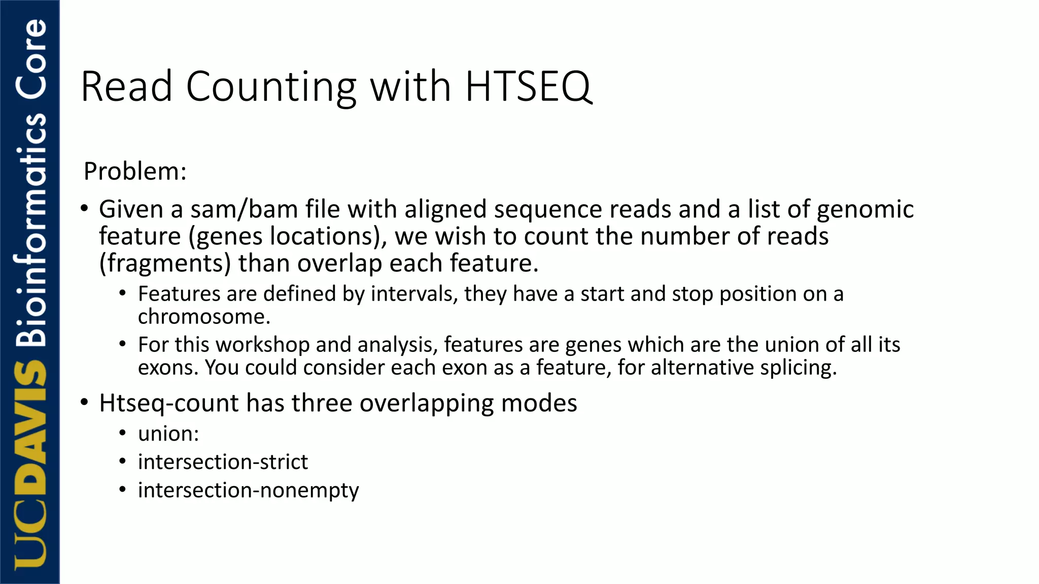 Read Counting with HTSEQ
Problem:
• Given a sam/bam file with aligned sequence reads and a list of genomic
feature (genes locations), we wish to count the number of reads
(fragments) than overlap each feature.
• Features are defined by intervals, they have a start and stop position on a
chromosome.
• For this workshop and analysis, features are genes which are the union of all its
exons. You could consider each exon as a feature, for alternative splicing.
• Htseq-count has three overlapping modes
• union:
• intersection-strict
• intersection-nonempty
 