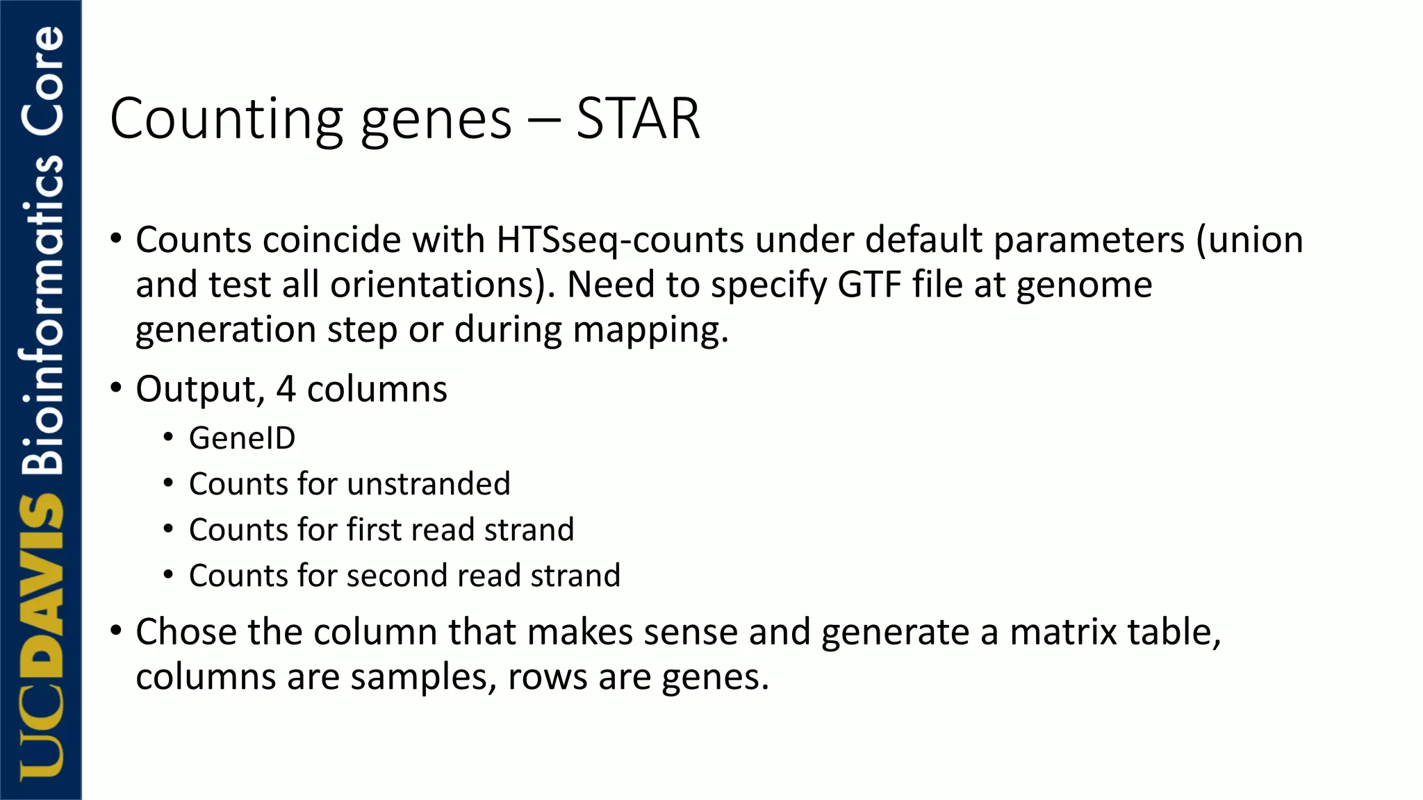 Counting genes – STAR
• Counts coincide with HTSseq-counts under default parameters (union
and test all orientations). Need to specify GTF file at genome
generation step or during mapping.
• Output, 4 columns
• GeneID
• Counts for unstranded
• Counts for first read strand
• Counts for second read strand
• Chose the column that makes sense and generate a matrix table,
columns are samples, rows are genes.
 