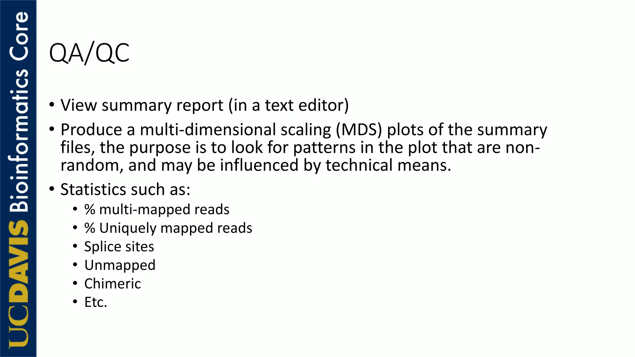 QA/QC
• View summary report (in a text editor)
• Produce a multi-dimensional scaling (MDS) plots of the summary
files, the purpose is to look for patterns in the plot that are non-
random, and may be influenced by technical means.
• Statistics such as:
• % multi-mapped reads
• % Uniquely mapped reads
• Splice sites
• Unmapped
• Chimeric
• Etc.
 