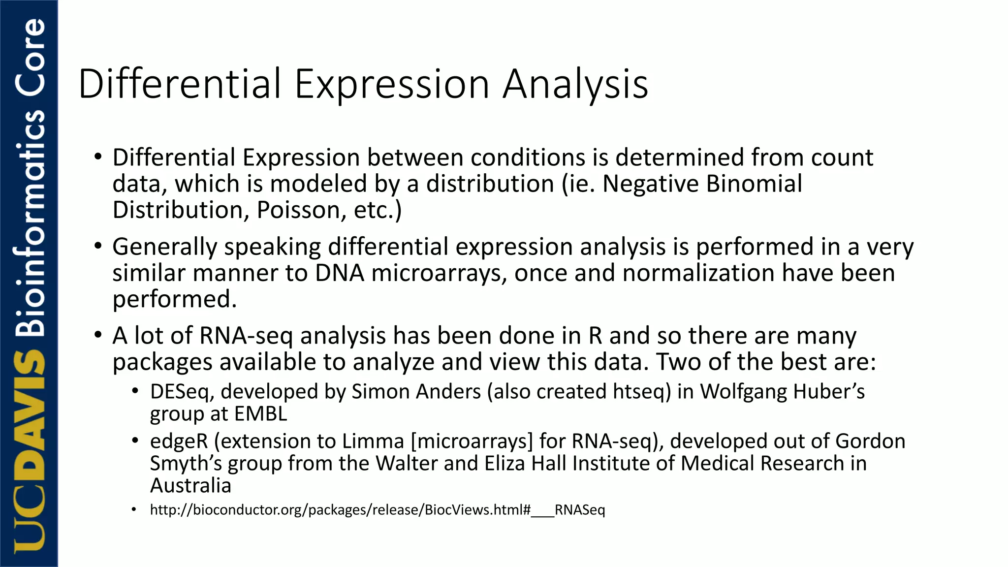Differential Expression Analysis
• Differential Expression between conditions is determined from count
data, which is modeled by a distribution (ie. Negative Binomial
Distribution, Poisson, etc.)
• Generally speaking differential expression analysis is performed in a very
similar manner to DNA microarrays, once and normalization have been
performed.
• A lot of RNA-seq analysis has been done in R and so there are many
packages available to analyze and view this data. Two of the best are:
• DESeq, developed by Simon Anders (also created htseq) in Wolfgang Huber’s
group at EMBL
• edgeR (extension to Limma [microarrays] for RNA-seq), developed out of Gordon
Smyth’s group from the Walter and Eliza Hall Institute of Medical Research in
Australia
• http://bioconductor.org/packages/release/BiocViews.html#___RNASeq
 