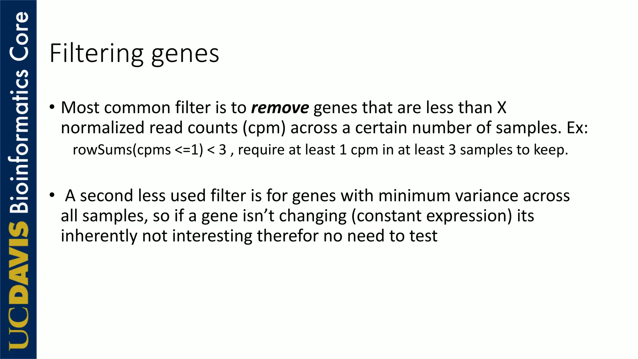 Filtering genes
• Most common filter is to remove genes that are less than X
normalized read counts (cpm) across a certain number of samples. Ex:
rowSums(cpms <=1) < 3 , require at least 1 cpm in at least 3 samples to keep.
• A second less used filter is for genes with minimum variance across
all samples, so if a gene isn’t changing (constant expression) its
inherently not interesting therefor no need to test
 