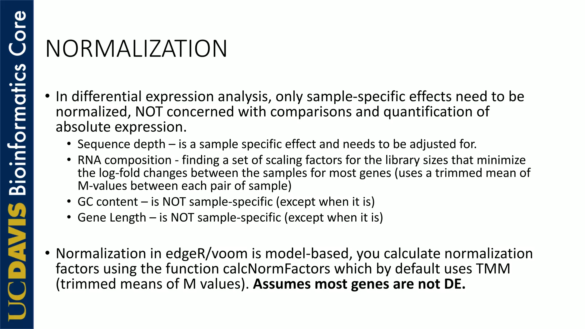 NORMALIZATION
• In differential expression analysis, only sample-specific effects need to be
normalized, NOT concerned with comparisons and quantification of
absolute expression.
• Sequence depth – is a sample specific effect and needs to be adjusted for.
• RNA composition - finding a set of scaling factors for the library sizes that minimize
the log-fold changes between the samples for most genes (uses a trimmed mean of
M-values between each pair of sample)
• GC content – is NOT sample-specific (except when it is)
• Gene Length – is NOT sample-specific (except when it is)
• Normalization in edgeR/voom is model-based, you calculate normalization
factors using the function calcNormFactors which by default uses TMM
(trimmed means of M values). Assumes most genes are not DE.
 