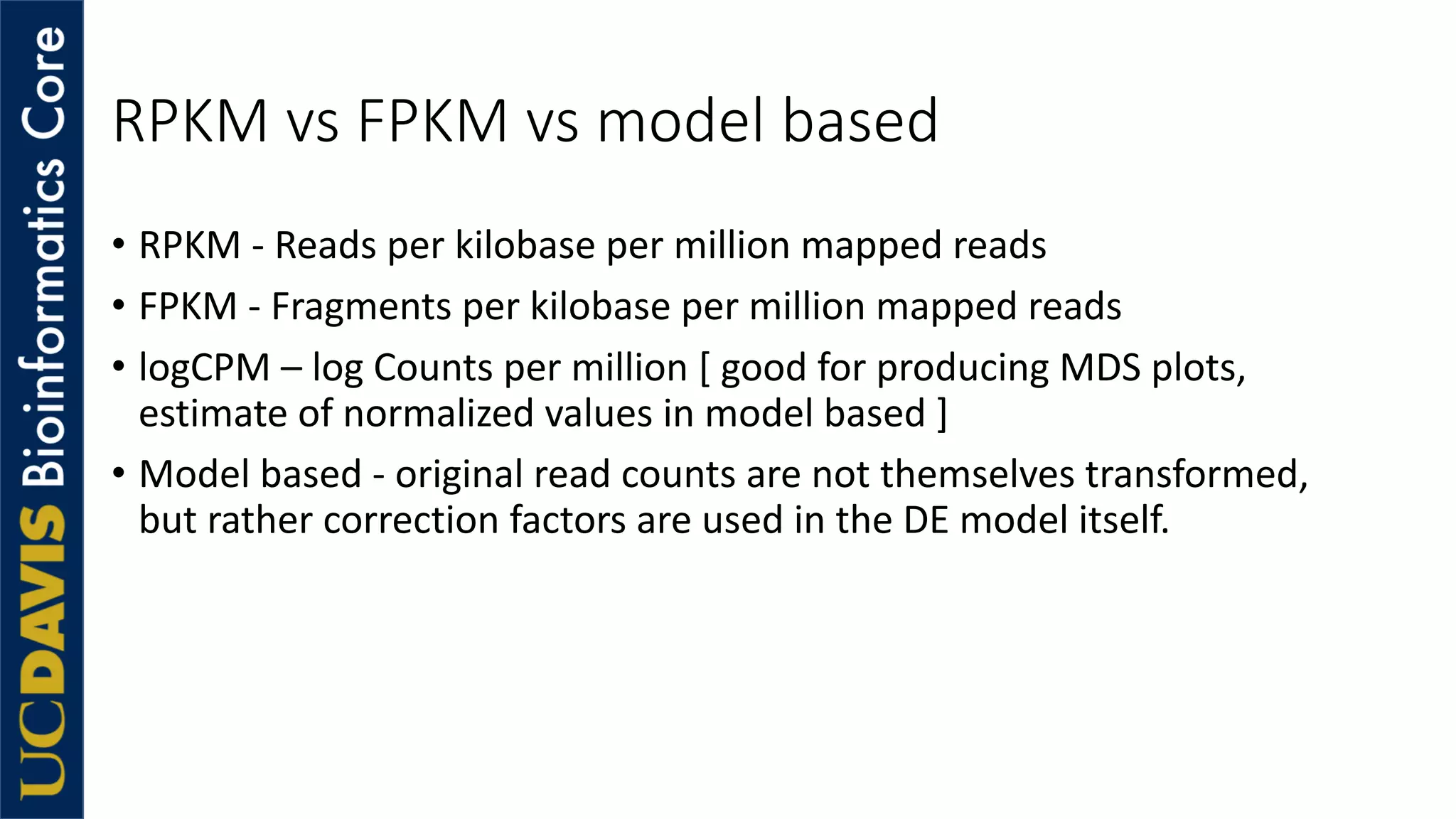 RPKM vs FPKM vs model based
• RPKM - Reads per kilobase per million mapped reads
• FPKM - Fragments per kilobase per million mapped reads
• logCPM – log Counts per million [ good for producing MDS plots,
estimate of normalized values in model based ]
• Model based - original read counts are not themselves transformed,
but rather correction factors are used in the DE model itself.
 