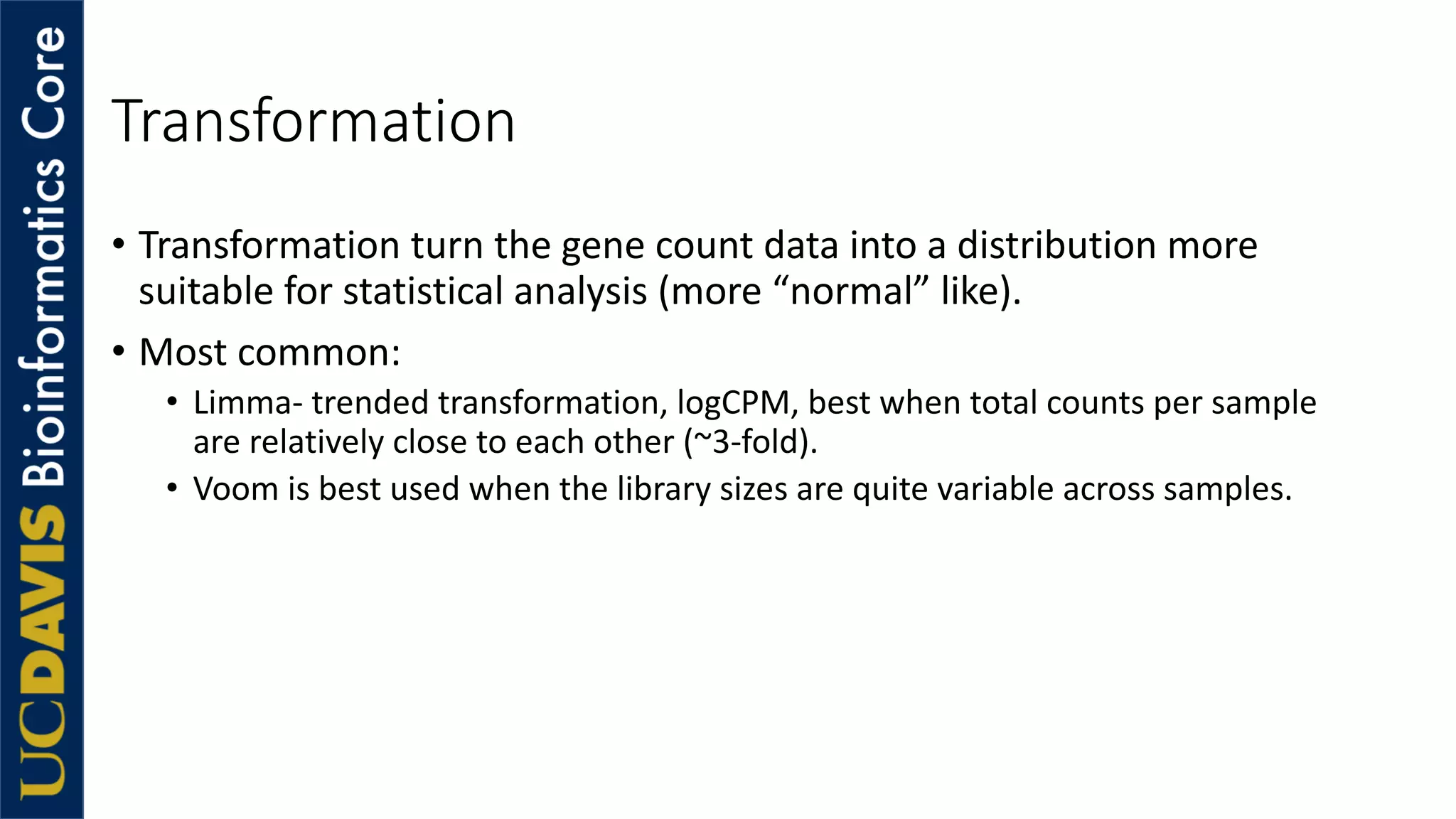 Transformation
• Transformation turn the gene count data into a distribution more
suitable for statistical analysis (more “normal” like).
• Most common:
• Limma- trended transformation, logCPM, best when total counts per sample
are relatively close to each other (~3-fold).
• Voom is best used when the library sizes are quite variable across samples.
 