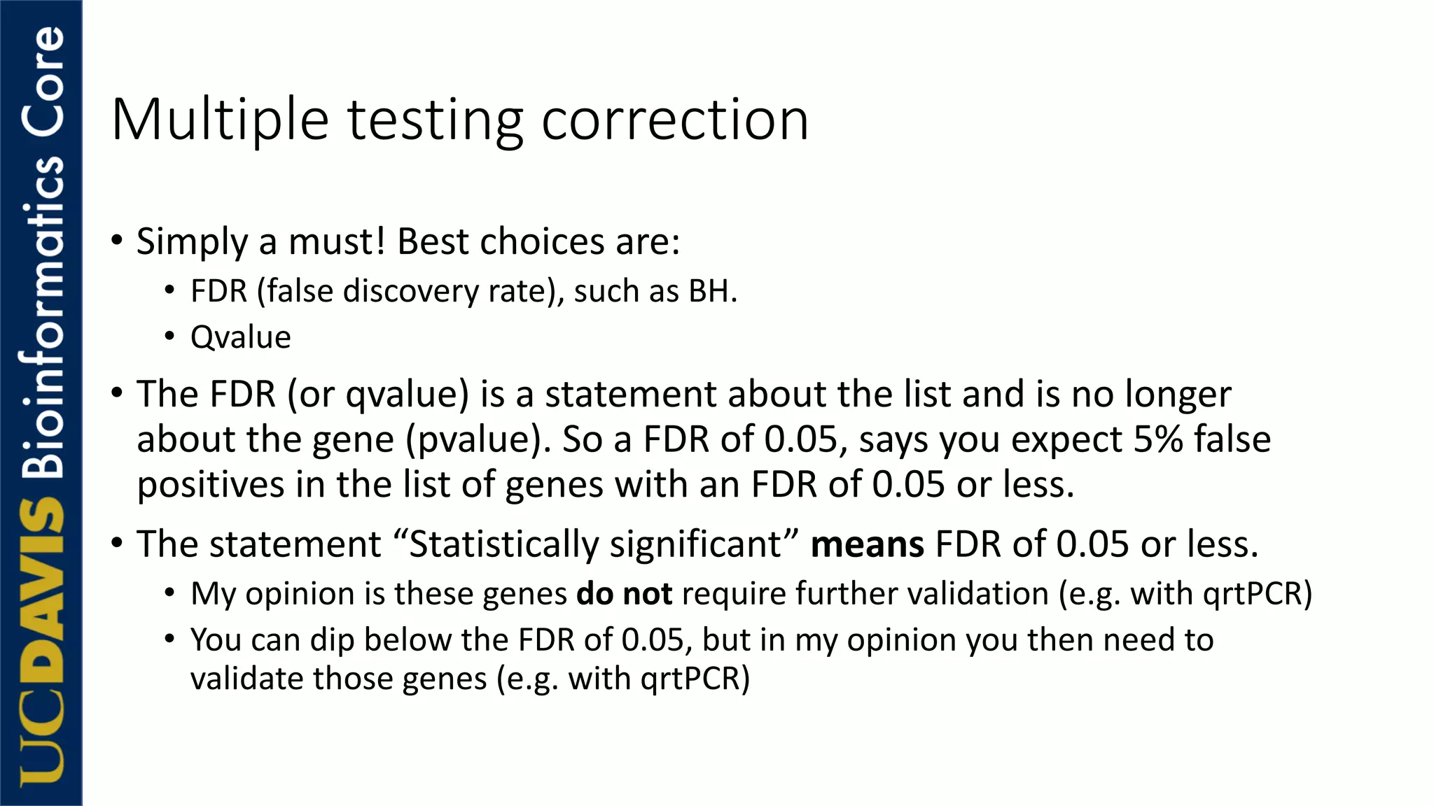 Multiple testing correction
• Simply a must! Best choices are:
• FDR (false discovery rate), such as BH.
• Qvalue
• The FDR (or qvalue) is a statement about the list and is no longer
about the gene (pvalue). So a FDR of 0.05, says you expect 5% false
positives in the list of genes with an FDR of 0.05 or less.
• The statement “Statistically significant” means FDR of 0.05 or less.
• My opinion is these genes do not require further validation (e.g. with qrtPCR)
• You can dip below the FDR of 0.05, but in my opinion you then need to
validate those genes (e.g. with qrtPCR)
 