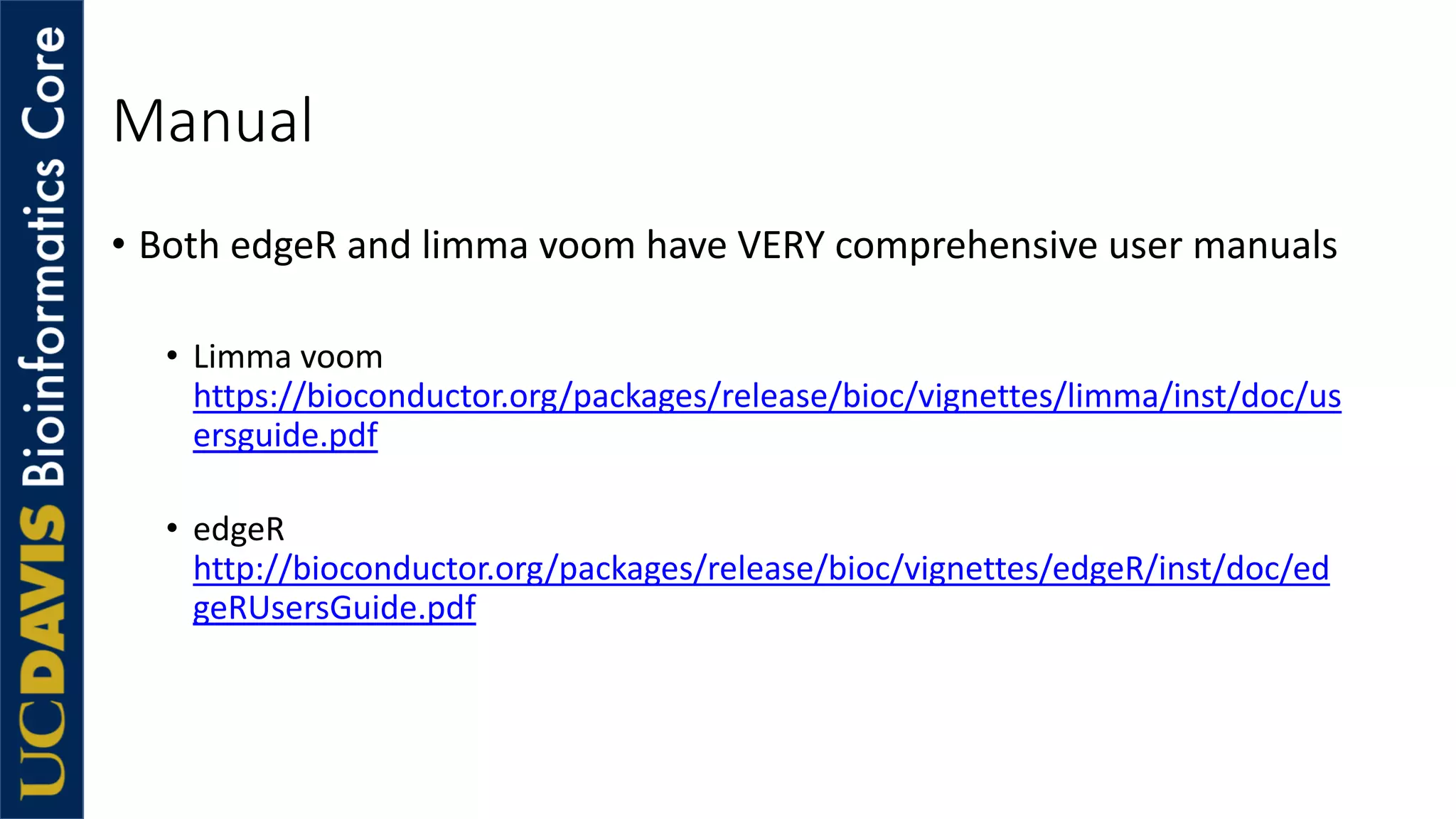 Manual
• Both edgeR and limma voom have VERY comprehensive user manuals
• Limma voom
https://bioconductor.org/packages/release/bioc/vignettes/limma/inst/doc/us
ersguide.pdf
• edgeR
http://bioconductor.org/packages/release/bioc/vignettes/edgeR/inst/doc/ed
geRUsersGuide.pdf
 