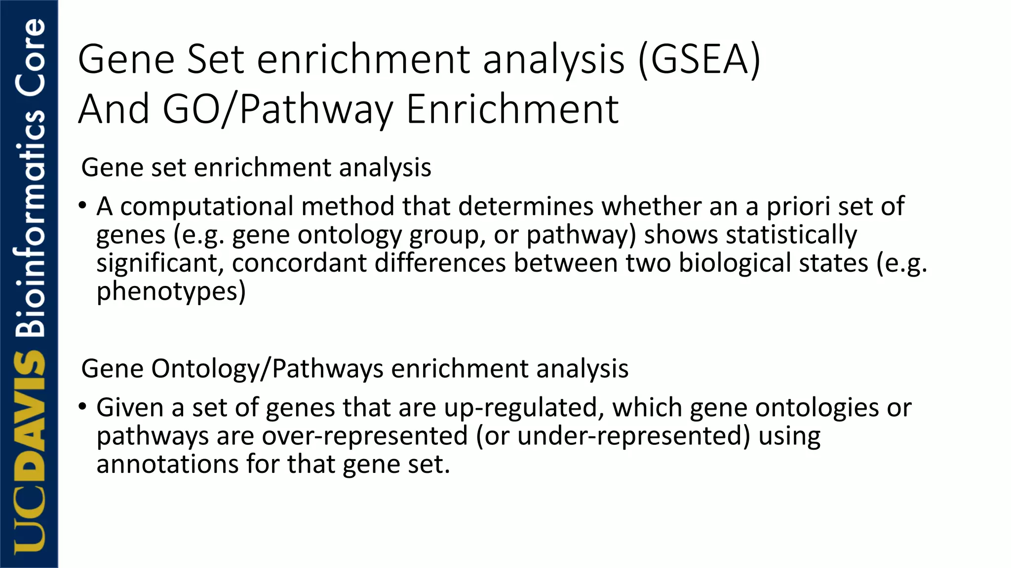 Gene Set enrichment analysis (GSEA)
And GO/Pathway Enrichment
Gene set enrichment analysis
• A computational method that determines whether an a priori set of
genes (e.g. gene ontology group, or pathway) shows statistically
significant, concordant differences between two biological states (e.g.
phenotypes)
Gene Ontology/Pathways enrichment analysis
• Given a set of genes that are up-regulated, which gene ontologies or
pathways are over-represented (or under-represented) using
annotations for that gene set.
 