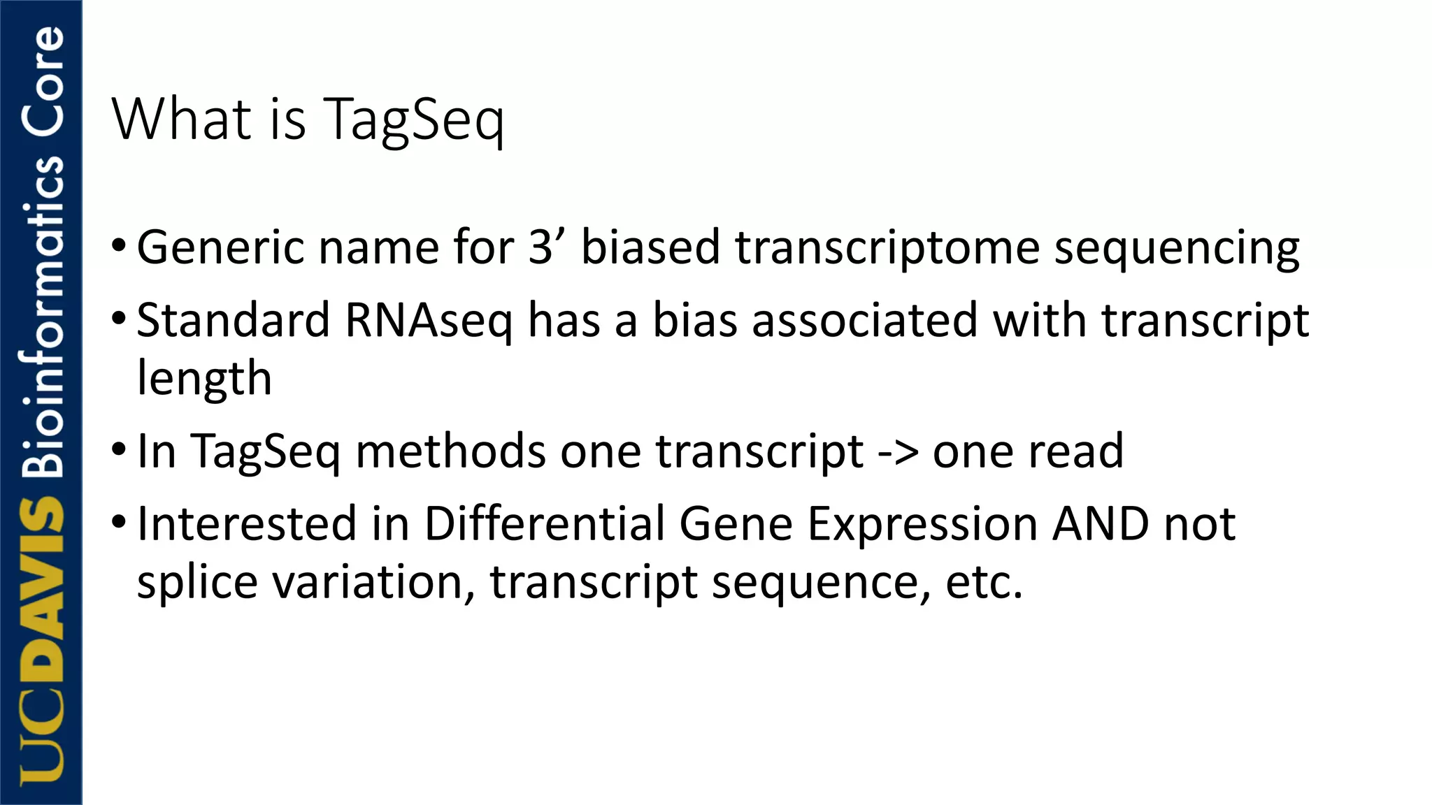 What is TagSeq
•Generic name for 3’ biased transcriptome sequencing
•Standard RNAseq has a bias associated with transcript
length
•In TagSeq methods one transcript -> one read
•Interested in Differential Gene Expression AND not
splice variation, transcript sequence, etc.
 