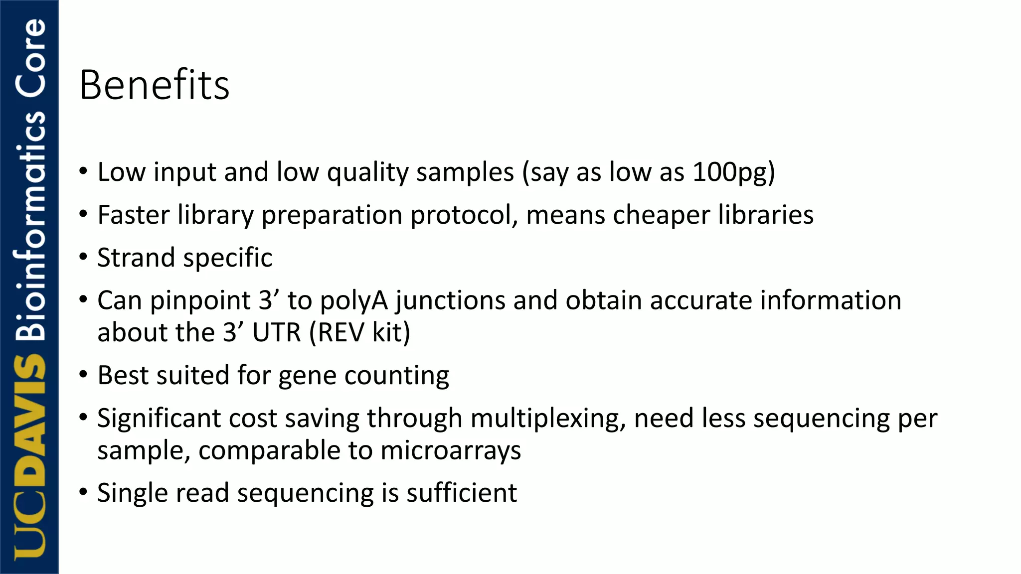 Benefits
• Low input and low quality samples (say as low as 100pg)
• Faster library preparation protocol, means cheaper libraries
• Strand specific
• Can pinpoint 3’ to polyA junctions and obtain accurate information
about the 3’ UTR (REV kit)
• Best suited for gene counting
• Significant cost saving through multiplexing, need less sequencing per
sample, comparable to microarrays
• Single read sequencing is sufficient
 