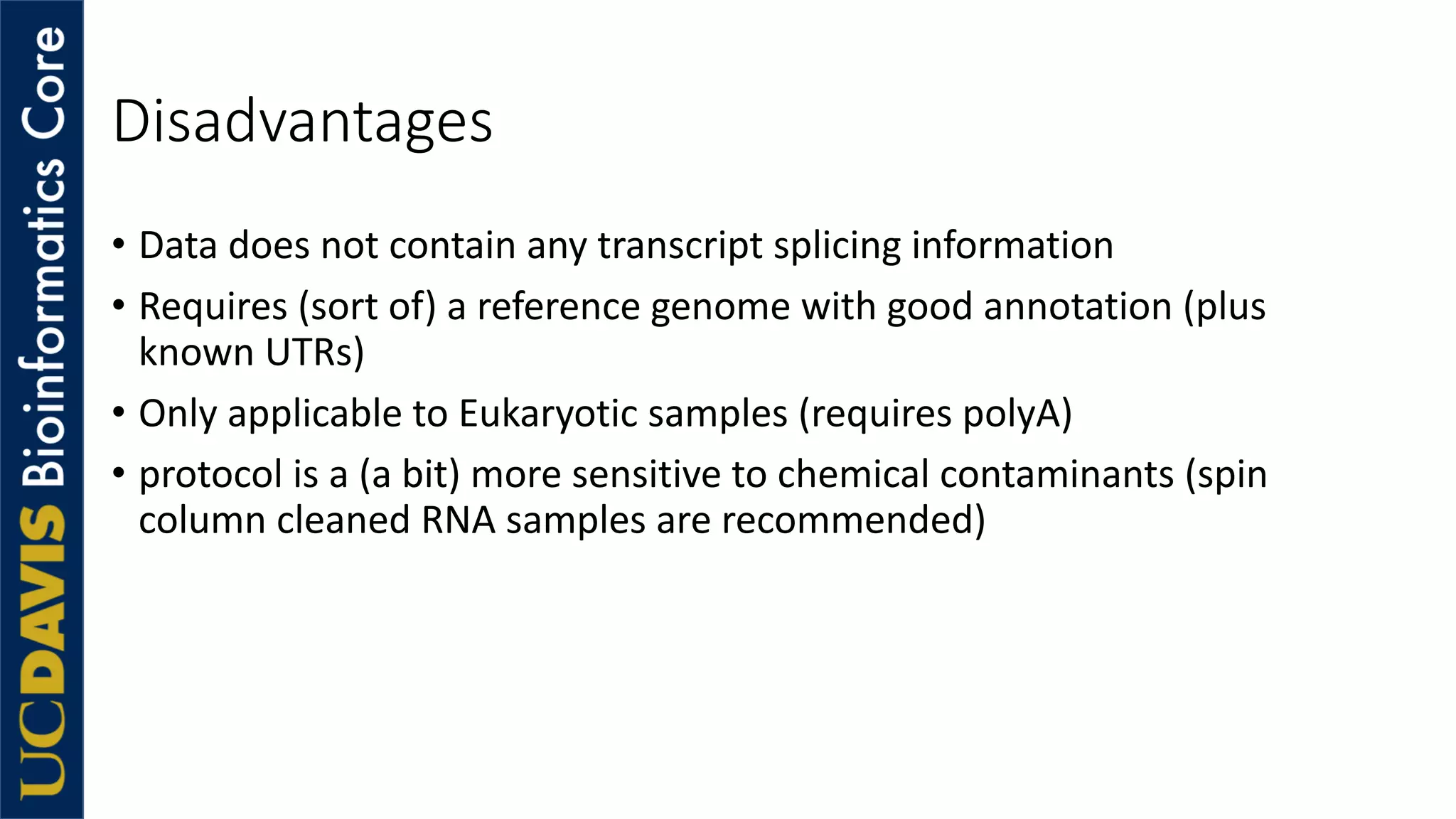 Disadvantages
• Data does not contain any transcript splicing information
• Requires (sort of) a reference genome with good annotation (plus
known UTRs)
• Only applicable to Eukaryotic samples (requires polyA)
• protocol is a (a bit) more sensitive to chemical contaminants (spin
column cleaned RNA samples are recommended)
 