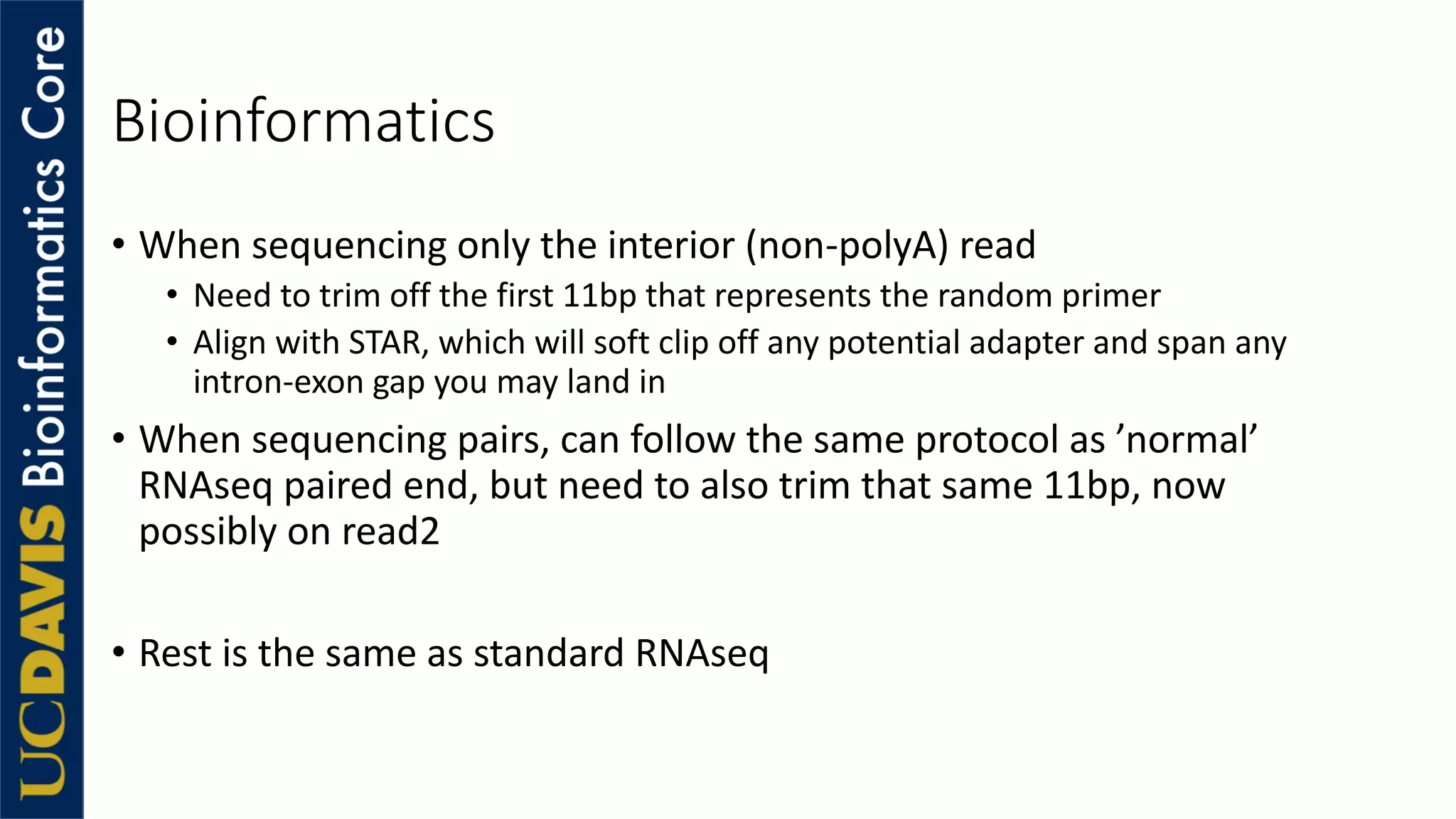 Bioinformatics
• When sequencing only the interior (non-polyA) read
• Need to trim off the first 11bp that represents the random primer
• Align with STAR, which will soft clip off any potential adapter and span any
intron-exon gap you may land in
• When sequencing pairs, can follow the same protocol as ’normal’
RNAseq paired end, but need to also trim that same 11bp, now
possibly on read2
• Rest is the same as standard RNAseq
 