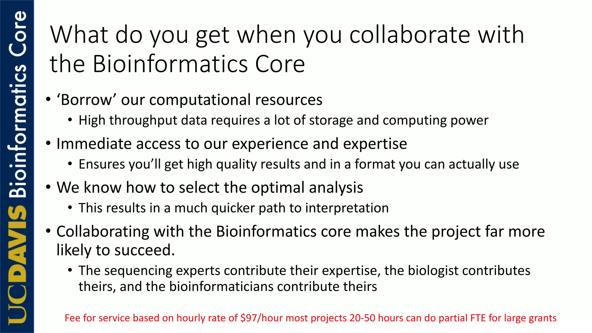 What do you get when you collaborate with
the Bioinformatics Core
• ‘Borrow’ our computational resources
• High throughput data requires a lot of storage and computing power
• Immediate access to our experience and expertise
• Ensures you’ll get high quality results and in a format you can actually use
• We know how to select the optimal analysis
• This results in a much quicker path to interpretation
• Collaborating with the Bioinformatics core makes the project far more
likely to succeed.
• The sequencing experts contribute their expertise, the biologist contributes
theirs, and the bioinformaticians contribute theirs
Fee for service based on hourly rate of $97/hour most projects 20-50 hours can do partial FTE for large grants
 