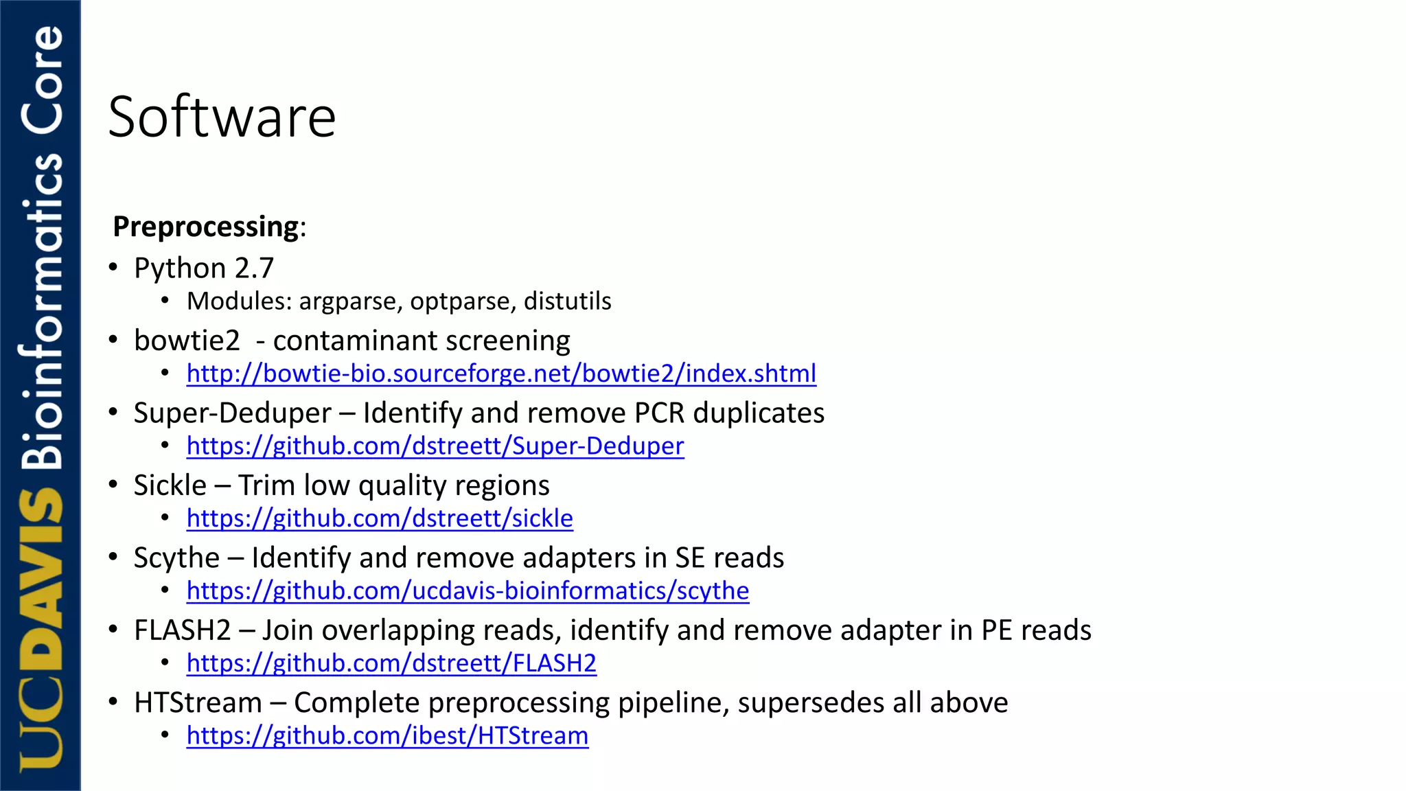 Software
Preprocessing:
• Python 2.7
• Modules: argparse, optparse, distutils
• bowtie2 - contaminant screening
• http://bowtie-bio.sourceforge.net/bowtie2/index.shtml
• Super-Deduper – Identify and remove PCR duplicates
• https://github.com/dstreett/Super-Deduper
• Sickle – Trim low quality regions
• https://github.com/dstreett/sickle
• Scythe – Identify and remove adapters in SE reads
• https://github.com/ucdavis-bioinformatics/scythe
• FLASH2 – Join overlapping reads, identify and remove adapter in PE reads
• https://github.com/dstreett/FLASH2
• HTStream – Complete preprocessing pipeline, supersedes all above
• https://github.com/ibest/HTStream
 