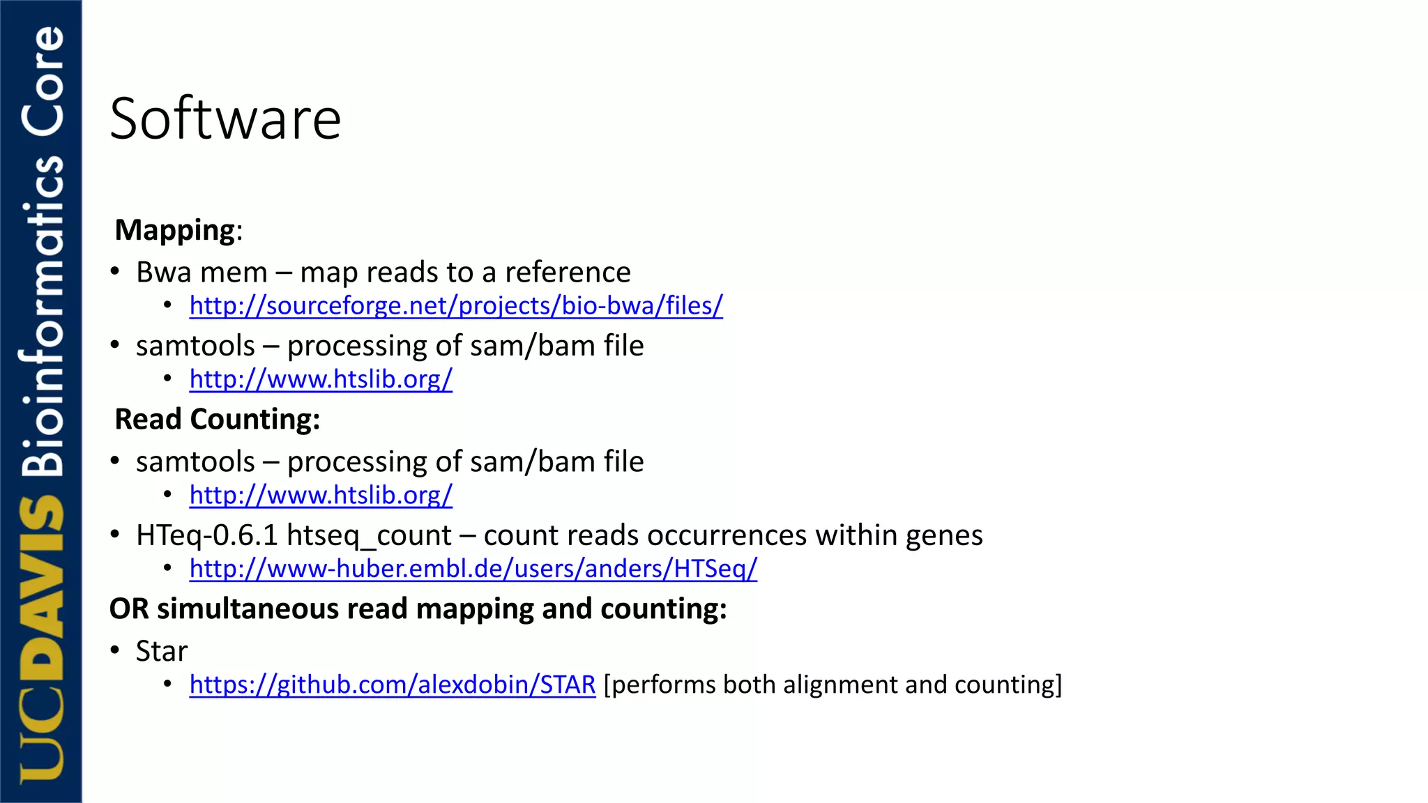 Software
Mapping:
• Bwa mem – map reads to a reference
• http://sourceforge.net/projects/bio-bwa/files/
• samtools – processing of sam/bam file
• http://www.htslib.org/
Read Counting:
• samtools – processing of sam/bam file
• http://www.htslib.org/
• HTeq-0.6.1 htseq_count – count reads occurrences within genes
• http://www-huber.embl.de/users/anders/HTSeq/
OR simultaneous read mapping and counting:
• Star
• https://github.com/alexdobin/STAR [performs both alignment and counting]
 