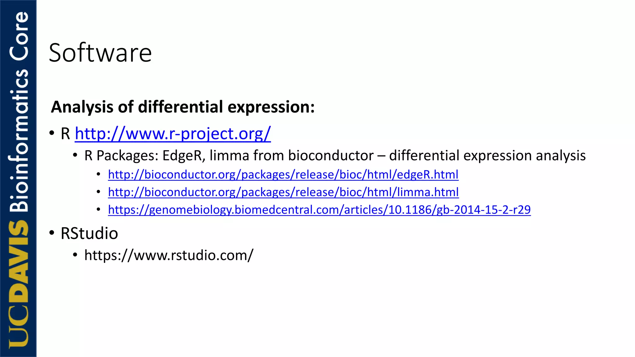Software
Analysis of differential expression:
• R http://www.r-project.org/
• R Packages: EdgeR, limma from bioconductor – differential expression analysis
• http://bioconductor.org/packages/release/bioc/html/edgeR.html
• http://bioconductor.org/packages/release/bioc/html/limma.html
• https://genomebiology.biomedcentral.com/articles/10.1186/gb-2014-15-2-r29
• RStudio
• https://www.rstudio.com/
 
