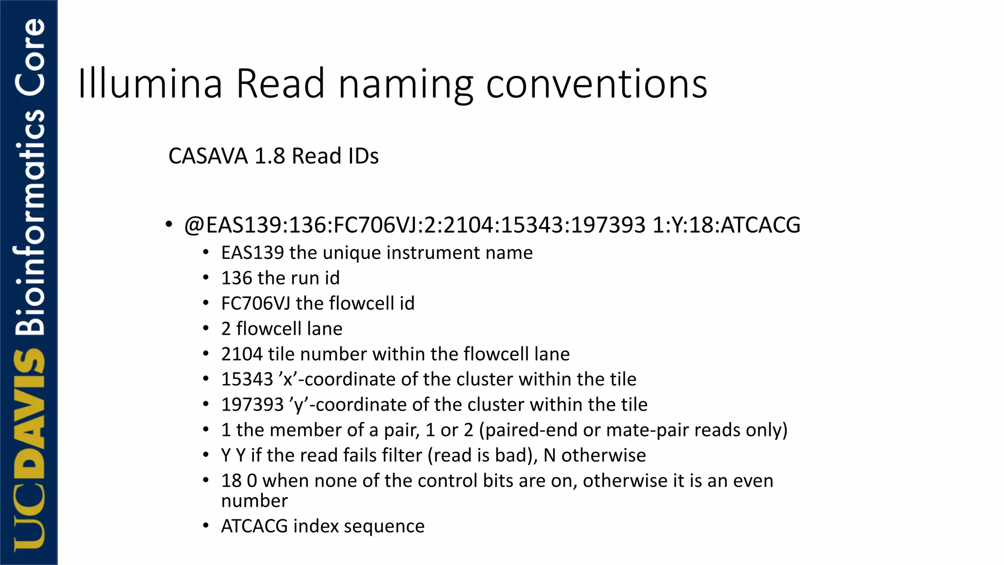 Illumina Read naming conventions
CASAVA 1.8 Read IDs
• @EAS139:136:FC706VJ:2:2104:15343:197393 1:Y:18:ATCACG
• EAS139 the unique instrument name
• 136 the run id
• FC706VJ the flowcell id
• 2 flowcell lane
• 2104 tile number within the flowcell lane
• 15343 ’x’-coordinate of the cluster within the tile
• 197393 ’y’-coordinate of the cluster within the tile
• 1 the member of a pair, 1 or 2 (paired-end or mate-pair reads only)
• Y Y if the read fails filter (read is bad), N otherwise
• 18 0 when none of the control bits are on, otherwise it is an even
number
• ATCACG index sequence
 