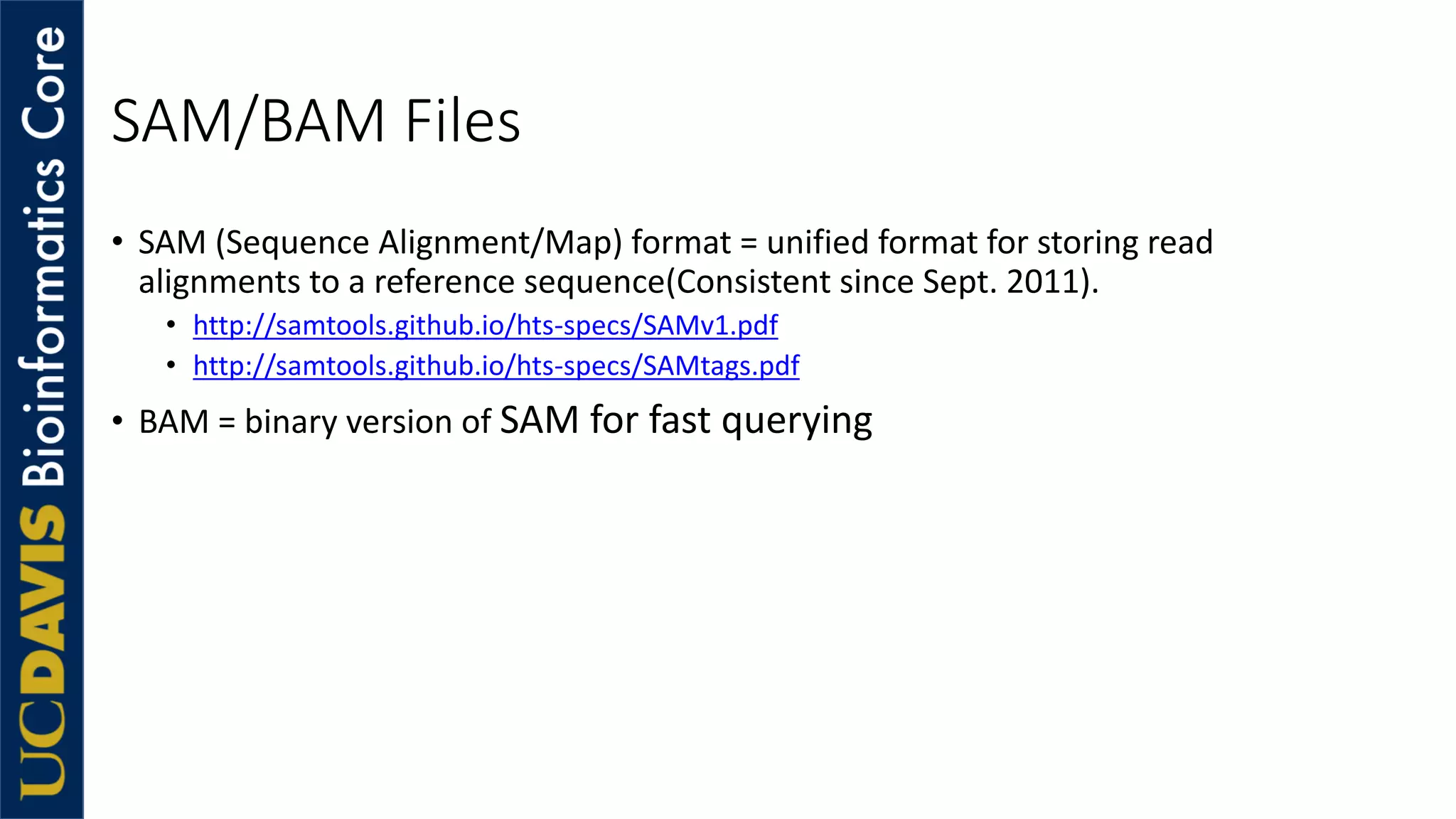 SAM/BAM Files
• SAM (Sequence Alignment/Map) format = unified format for storing read
alignments to a reference sequence(Consistent since Sept. 2011).
• http://samtools.github.io/hts-specs/SAMv1.pdf
• http://samtools.github.io/hts-specs/SAMtags.pdf
• BAM = binary version of SAM for fast querying
 
